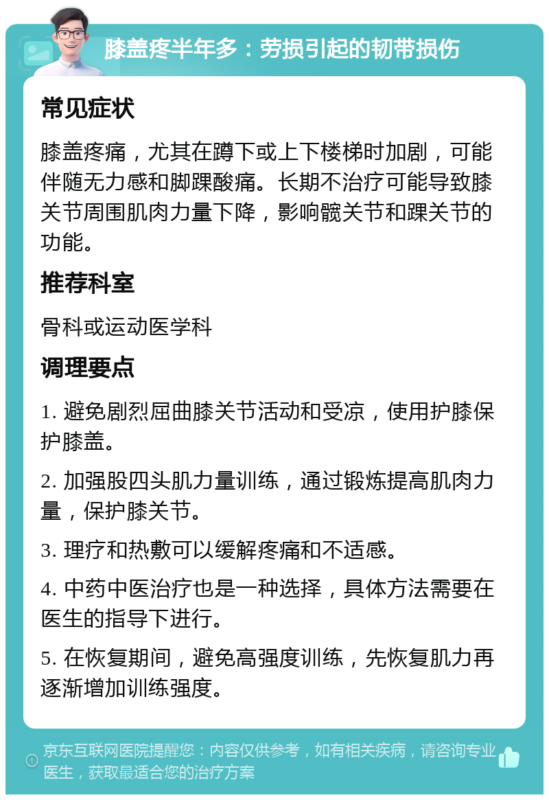 膝盖疼半年多：劳损引起的韧带损伤 常见症状 膝盖疼痛，尤其在蹲下或上下楼梯时加剧，可能伴随无力感和脚踝酸痛。长期不治疗可能导致膝关节周围肌肉力量下降，影响髋关节和踝关节的功能。 推荐科室 骨科或运动医学科 调理要点 1. 避免剧烈屈曲膝关节活动和受凉，使用护膝保护膝盖。 2. 加强股四头肌力量训练，通过锻炼提高肌肉力量，保护膝关节。 3. 理疗和热敷可以缓解疼痛和不适感。 4. 中药中医治疗也是一种选择，具体方法需要在医生的指导下进行。 5. 在恢复期间，避免高强度训练，先恢复肌力再逐渐增加训练强度。