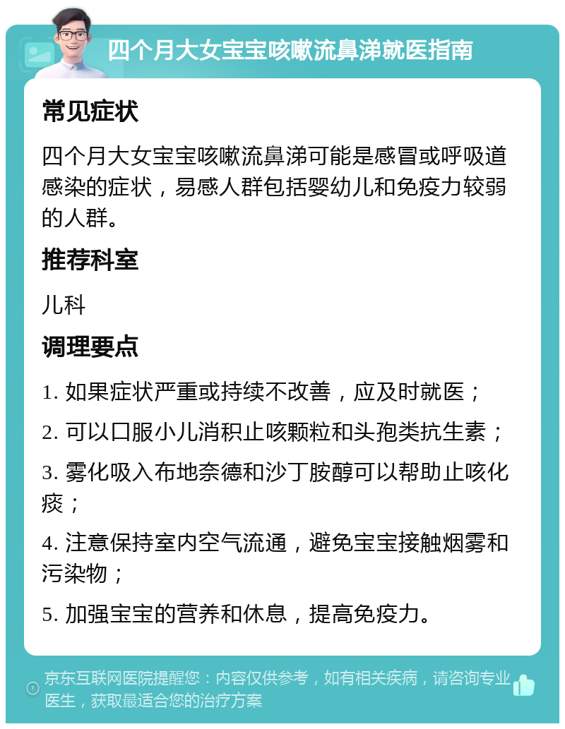 四个月大女宝宝咳嗽流鼻涕就医指南 常见症状 四个月大女宝宝咳嗽流鼻涕可能是感冒或呼吸道感染的症状，易感人群包括婴幼儿和免疫力较弱的人群。 推荐科室 儿科 调理要点 1. 如果症状严重或持续不改善，应及时就医； 2. 可以口服小儿消积止咳颗粒和头孢类抗生素； 3. 雾化吸入布地奈德和沙丁胺醇可以帮助止咳化痰； 4. 注意保持室内空气流通，避免宝宝接触烟雾和污染物； 5. 加强宝宝的营养和休息，提高免疫力。