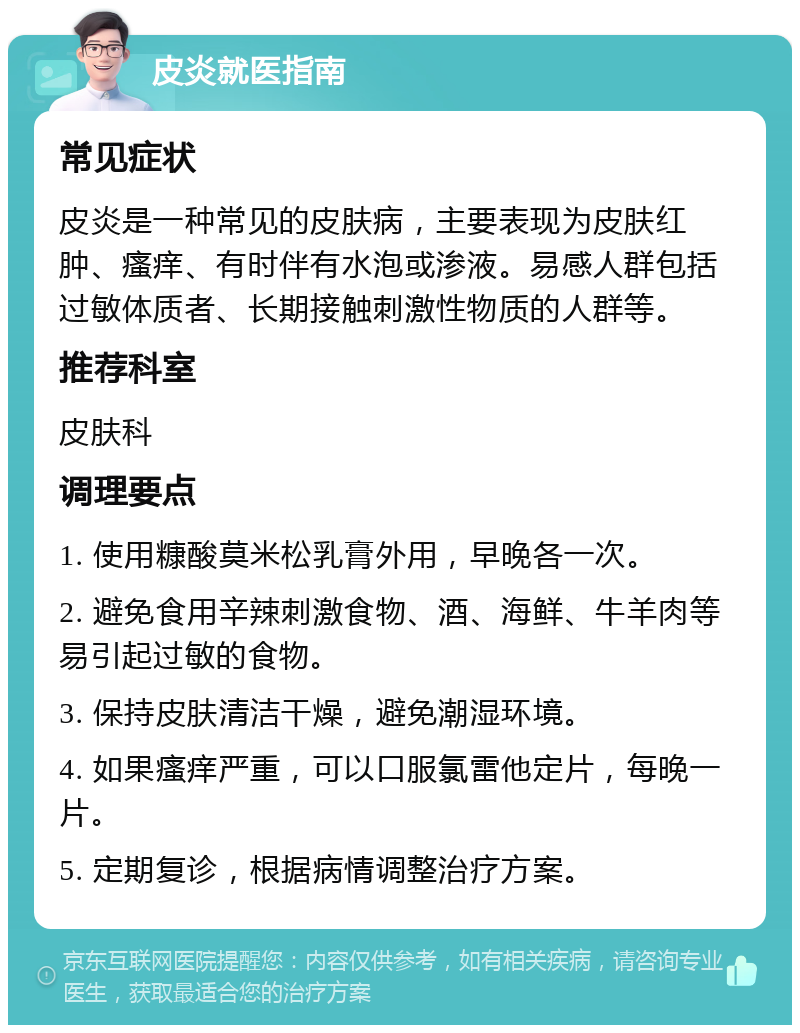 皮炎就医指南 常见症状 皮炎是一种常见的皮肤病，主要表现为皮肤红肿、瘙痒、有时伴有水泡或渗液。易感人群包括过敏体质者、长期接触刺激性物质的人群等。 推荐科室 皮肤科 调理要点 1. 使用糠酸莫米松乳膏外用，早晚各一次。 2. 避免食用辛辣刺激食物、酒、海鲜、牛羊肉等易引起过敏的食物。 3. 保持皮肤清洁干燥，避免潮湿环境。 4. 如果瘙痒严重，可以口服氯雷他定片，每晚一片。 5. 定期复诊，根据病情调整治疗方案。