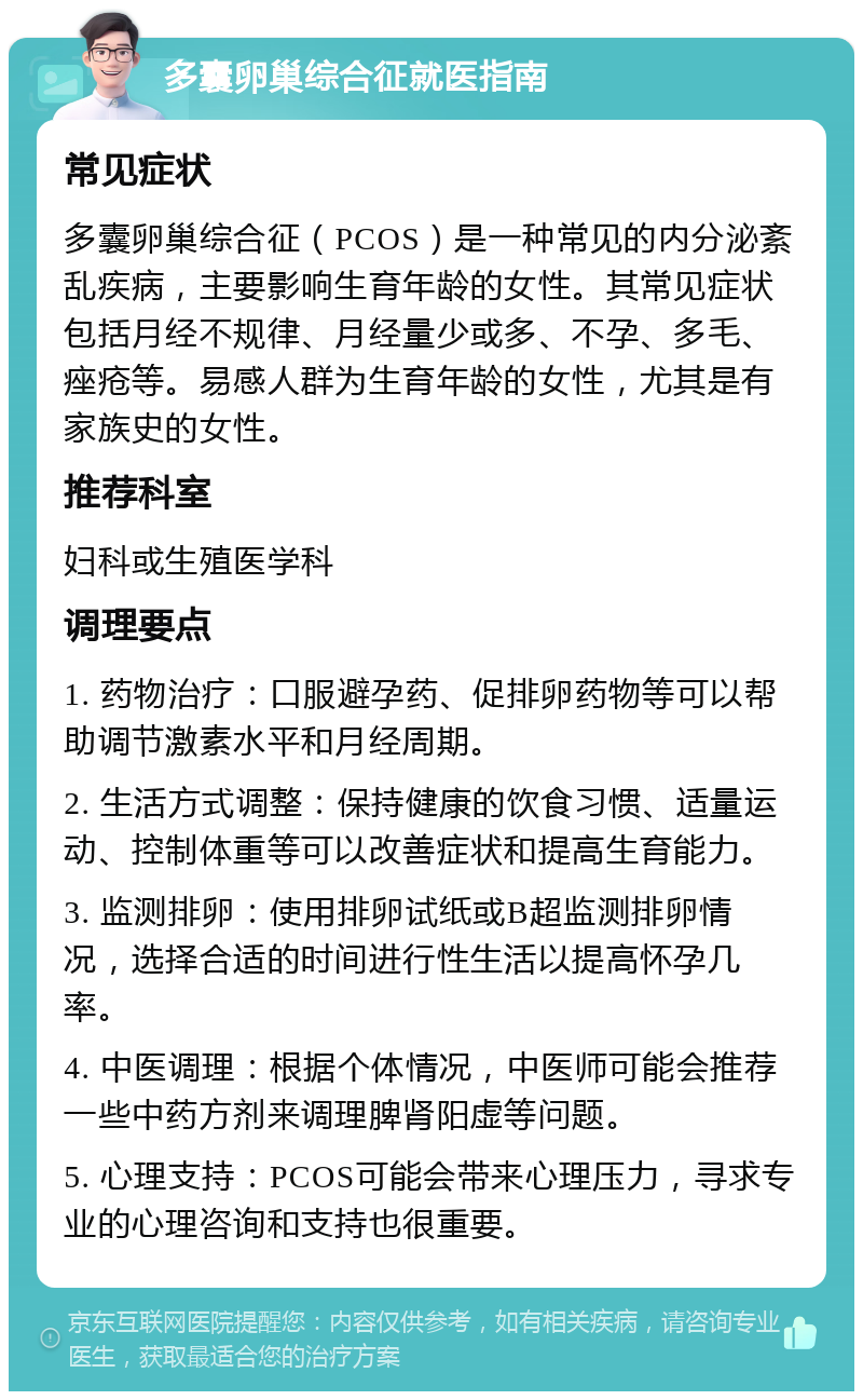 多囊卵巢综合征就医指南 常见症状 多囊卵巢综合征（PCOS）是一种常见的内分泌紊乱疾病，主要影响生育年龄的女性。其常见症状包括月经不规律、月经量少或多、不孕、多毛、痤疮等。易感人群为生育年龄的女性，尤其是有家族史的女性。 推荐科室 妇科或生殖医学科 调理要点 1. 药物治疗：口服避孕药、促排卵药物等可以帮助调节激素水平和月经周期。 2. 生活方式调整：保持健康的饮食习惯、适量运动、控制体重等可以改善症状和提高生育能力。 3. 监测排卵：使用排卵试纸或B超监测排卵情况，选择合适的时间进行性生活以提高怀孕几率。 4. 中医调理：根据个体情况，中医师可能会推荐一些中药方剂来调理脾肾阳虚等问题。 5. 心理支持：PCOS可能会带来心理压力，寻求专业的心理咨询和支持也很重要。