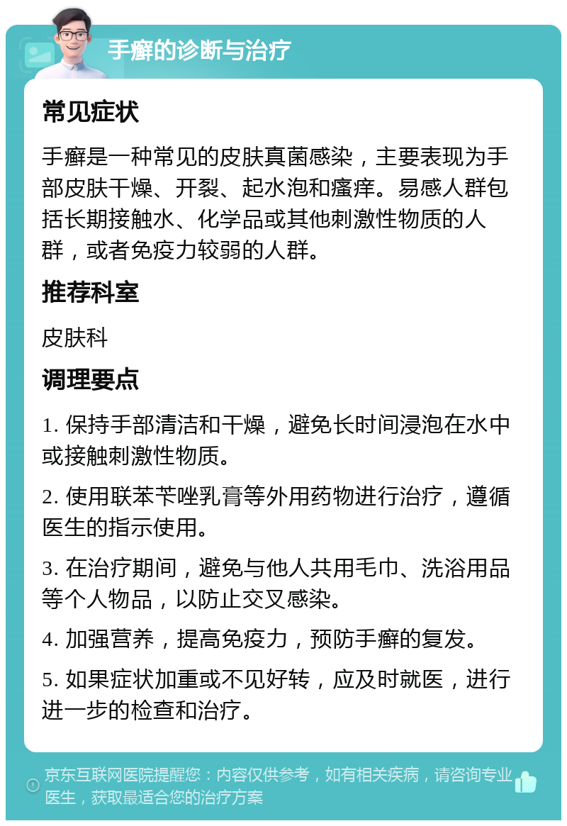 手癣的诊断与治疗 常见症状 手癣是一种常见的皮肤真菌感染，主要表现为手部皮肤干燥、开裂、起水泡和瘙痒。易感人群包括长期接触水、化学品或其他刺激性物质的人群，或者免疫力较弱的人群。 推荐科室 皮肤科 调理要点 1. 保持手部清洁和干燥，避免长时间浸泡在水中或接触刺激性物质。 2. 使用联苯苄唑乳膏等外用药物进行治疗，遵循医生的指示使用。 3. 在治疗期间，避免与他人共用毛巾、洗浴用品等个人物品，以防止交叉感染。 4. 加强营养，提高免疫力，预防手癣的复发。 5. 如果症状加重或不见好转，应及时就医，进行进一步的检查和治疗。