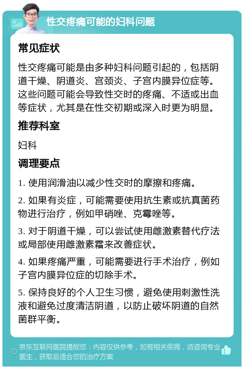 性交疼痛可能的妇科问题 常见症状 性交疼痛可能是由多种妇科问题引起的，包括阴道干燥、阴道炎、宫颈炎、子宫内膜异位症等。这些问题可能会导致性交时的疼痛、不适或出血等症状，尤其是在性交初期或深入时更为明显。 推荐科室 妇科 调理要点 1. 使用润滑油以减少性交时的摩擦和疼痛。 2. 如果有炎症，可能需要使用抗生素或抗真菌药物进行治疗，例如甲硝唑、克霉唑等。 3. 对于阴道干燥，可以尝试使用雌激素替代疗法或局部使用雌激素霜来改善症状。 4. 如果疼痛严重，可能需要进行手术治疗，例如子宫内膜异位症的切除手术。 5. 保持良好的个人卫生习惯，避免使用刺激性洗液和避免过度清洁阴道，以防止破坏阴道的自然菌群平衡。