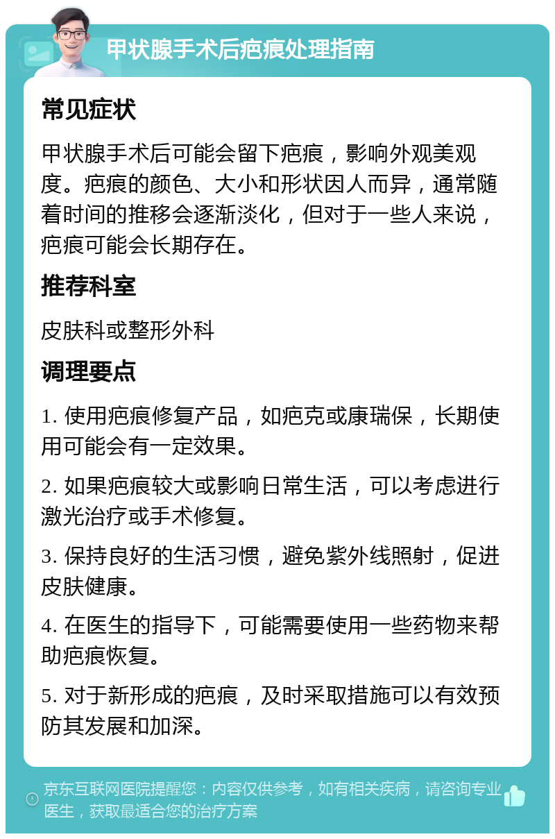 甲状腺手术后疤痕处理指南 常见症状 甲状腺手术后可能会留下疤痕，影响外观美观度。疤痕的颜色、大小和形状因人而异，通常随着时间的推移会逐渐淡化，但对于一些人来说，疤痕可能会长期存在。 推荐科室 皮肤科或整形外科 调理要点 1. 使用疤痕修复产品，如疤克或康瑞保，长期使用可能会有一定效果。 2. 如果疤痕较大或影响日常生活，可以考虑进行激光治疗或手术修复。 3. 保持良好的生活习惯，避免紫外线照射，促进皮肤健康。 4. 在医生的指导下，可能需要使用一些药物来帮助疤痕恢复。 5. 对于新形成的疤痕，及时采取措施可以有效预防其发展和加深。