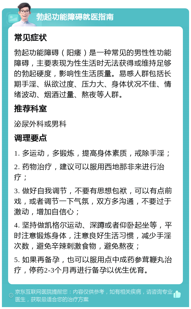 勃起功能障碍就医指南 常见症状 勃起功能障碍（阳痿）是一种常见的男性性功能障碍，主要表现为性生活时无法获得或维持足够的勃起硬度，影响性生活质量。易感人群包括长期手淫、纵欲过度、压力大、身体状况不佳、情绪波动、烟酒过量、熬夜等人群。 推荐科室 泌尿外科或男科 调理要点 1. 多运动，多锻炼，提高身体素质，戒除手淫； 2. 药物治疗，建议可以服用西地那非来进行治疗； 3. 做好自我调节，不要有思想包袱，可以有点前戏，或者调节一下气氛，双方多沟通，不要过于激动，增加自信心； 4. 坚持做凯格尔运动、深蹲或者仰卧起坐等，平时注意锻炼身体，注意良好生活习惯，减少手淫次数，避免辛辣刺激食物，避免熬夜； 5. 如果再备孕，也可以服用点中成药参茸鞭丸治疗，停药2-3个月再进行备孕以优生优育。