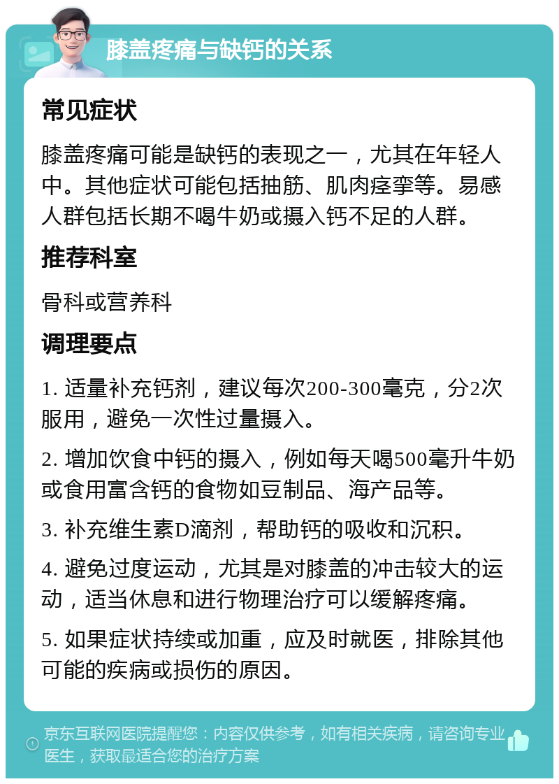 膝盖疼痛与缺钙的关系 常见症状 膝盖疼痛可能是缺钙的表现之一，尤其在年轻人中。其他症状可能包括抽筋、肌肉痉挛等。易感人群包括长期不喝牛奶或摄入钙不足的人群。 推荐科室 骨科或营养科 调理要点 1. 适量补充钙剂，建议每次200-300毫克，分2次服用，避免一次性过量摄入。 2. 增加饮食中钙的摄入，例如每天喝500毫升牛奶或食用富含钙的食物如豆制品、海产品等。 3. 补充维生素D滴剂，帮助钙的吸收和沉积。 4. 避免过度运动，尤其是对膝盖的冲击较大的运动，适当休息和进行物理治疗可以缓解疼痛。 5. 如果症状持续或加重，应及时就医，排除其他可能的疾病或损伤的原因。