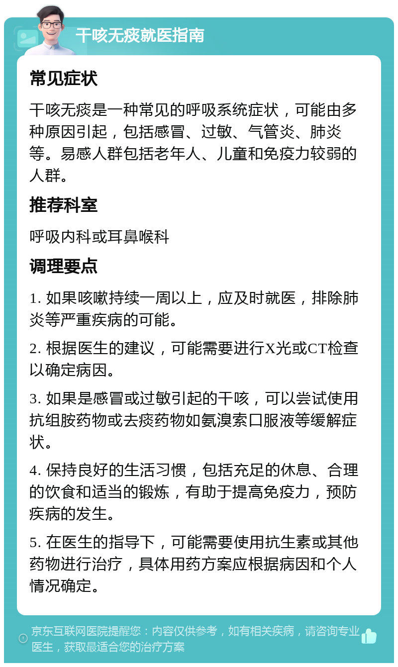 干咳无痰就医指南 常见症状 干咳无痰是一种常见的呼吸系统症状，可能由多种原因引起，包括感冒、过敏、气管炎、肺炎等。易感人群包括老年人、儿童和免疫力较弱的人群。 推荐科室 呼吸内科或耳鼻喉科 调理要点 1. 如果咳嗽持续一周以上，应及时就医，排除肺炎等严重疾病的可能。 2. 根据医生的建议，可能需要进行X光或CT检查以确定病因。 3. 如果是感冒或过敏引起的干咳，可以尝试使用抗组胺药物或去痰药物如氨溴索口服液等缓解症状。 4. 保持良好的生活习惯，包括充足的休息、合理的饮食和适当的锻炼，有助于提高免疫力，预防疾病的发生。 5. 在医生的指导下，可能需要使用抗生素或其他药物进行治疗，具体用药方案应根据病因和个人情况确定。