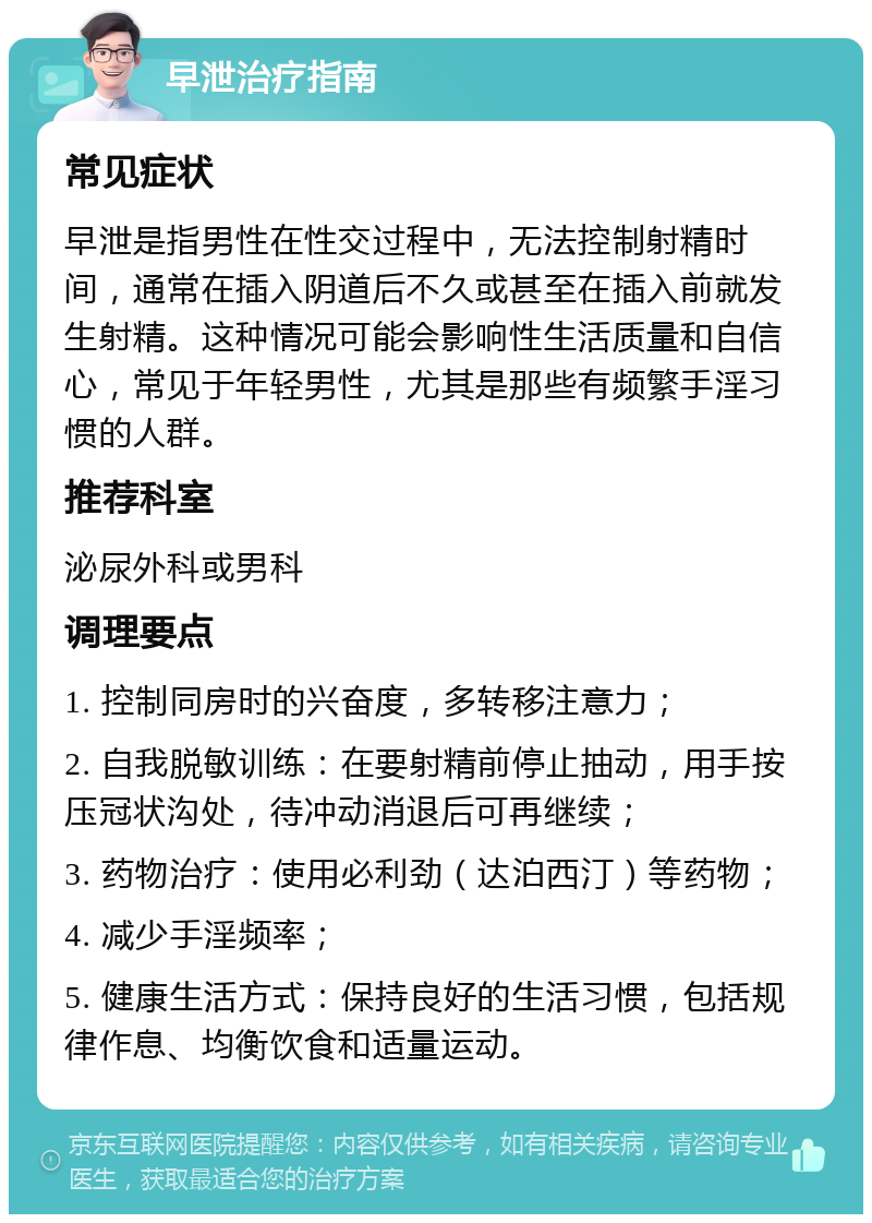 早泄治疗指南 常见症状 早泄是指男性在性交过程中，无法控制射精时间，通常在插入阴道后不久或甚至在插入前就发生射精。这种情况可能会影响性生活质量和自信心，常见于年轻男性，尤其是那些有频繁手淫习惯的人群。 推荐科室 泌尿外科或男科 调理要点 1. 控制同房时的兴奋度，多转移注意力； 2. 自我脱敏训练：在要射精前停止抽动，用手按压冠状沟处，待冲动消退后可再继续； 3. 药物治疗：使用必利劲（达泊西汀）等药物； 4. 减少手淫频率； 5. 健康生活方式：保持良好的生活习惯，包括规律作息、均衡饮食和适量运动。