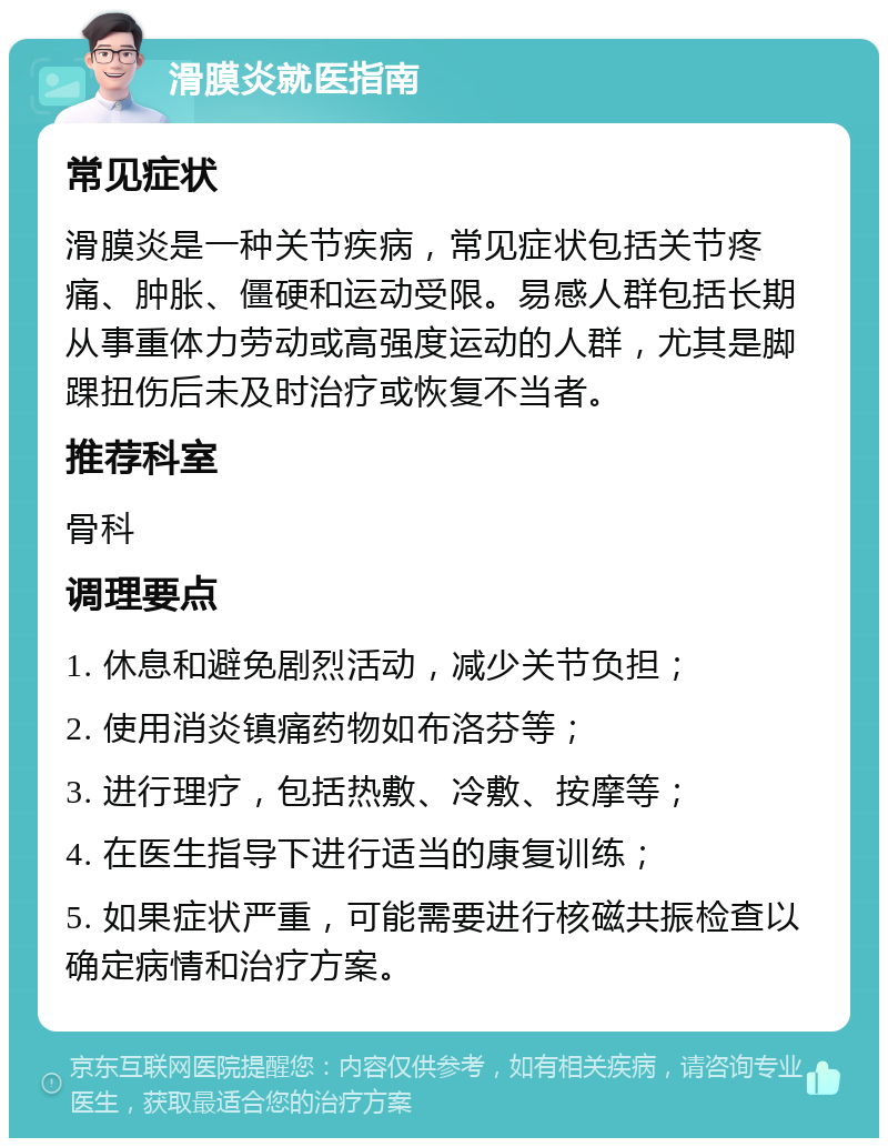 滑膜炎就医指南 常见症状 滑膜炎是一种关节疾病，常见症状包括关节疼痛、肿胀、僵硬和运动受限。易感人群包括长期从事重体力劳动或高强度运动的人群，尤其是脚踝扭伤后未及时治疗或恢复不当者。 推荐科室 骨科 调理要点 1. 休息和避免剧烈活动，减少关节负担； 2. 使用消炎镇痛药物如布洛芬等； 3. 进行理疗，包括热敷、冷敷、按摩等； 4. 在医生指导下进行适当的康复训练； 5. 如果症状严重，可能需要进行核磁共振检查以确定病情和治疗方案。