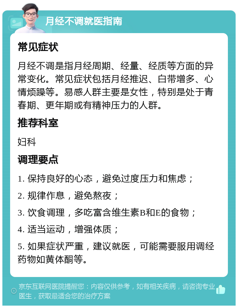 月经不调就医指南 常见症状 月经不调是指月经周期、经量、经质等方面的异常变化。常见症状包括月经推迟、白带增多、心情烦躁等。易感人群主要是女性，特别是处于青春期、更年期或有精神压力的人群。 推荐科室 妇科 调理要点 1. 保持良好的心态，避免过度压力和焦虑； 2. 规律作息，避免熬夜； 3. 饮食调理，多吃富含维生素B和E的食物； 4. 适当运动，增强体质； 5. 如果症状严重，建议就医，可能需要服用调经药物如黄体酮等。