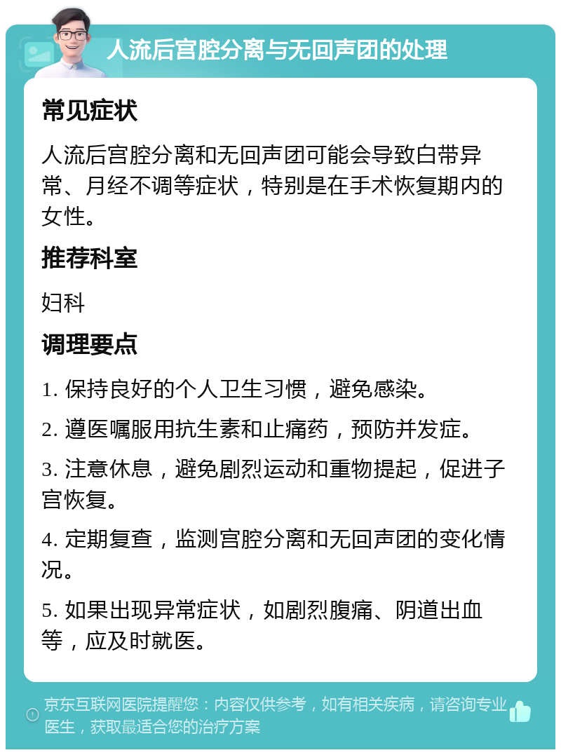 人流后宫腔分离与无回声团的处理 常见症状 人流后宫腔分离和无回声团可能会导致白带异常、月经不调等症状，特别是在手术恢复期内的女性。 推荐科室 妇科 调理要点 1. 保持良好的个人卫生习惯，避免感染。 2. 遵医嘱服用抗生素和止痛药，预防并发症。 3. 注意休息，避免剧烈运动和重物提起，促进子宫恢复。 4. 定期复查，监测宫腔分离和无回声团的变化情况。 5. 如果出现异常症状，如剧烈腹痛、阴道出血等，应及时就医。