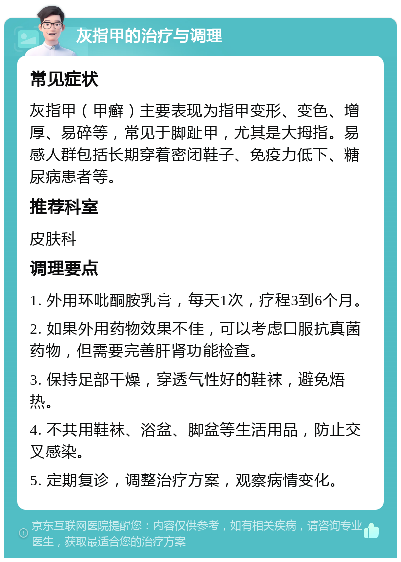 灰指甲的治疗与调理 常见症状 灰指甲（甲癣）主要表现为指甲变形、变色、增厚、易碎等，常见于脚趾甲，尤其是大拇指。易感人群包括长期穿着密闭鞋子、免疫力低下、糖尿病患者等。 推荐科室 皮肤科 调理要点 1. 外用环吡酮胺乳膏，每天1次，疗程3到6个月。 2. 如果外用药物效果不佳，可以考虑口服抗真菌药物，但需要完善肝肾功能检查。 3. 保持足部干燥，穿透气性好的鞋袜，避免焐热。 4. 不共用鞋袜、浴盆、脚盆等生活用品，防止交叉感染。 5. 定期复诊，调整治疗方案，观察病情变化。