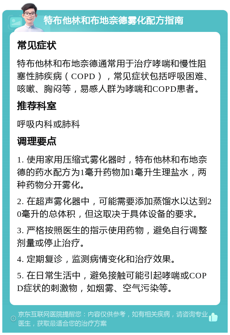 特布他林和布地奈德雾化配方指南 常见症状 特布他林和布地奈德通常用于治疗哮喘和慢性阻塞性肺疾病（COPD），常见症状包括呼吸困难、咳嗽、胸闷等，易感人群为哮喘和COPD患者。 推荐科室 呼吸内科或肺科 调理要点 1. 使用家用压缩式雾化器时，特布他林和布地奈德的药水配方为1毫升药物加1毫升生理盐水，两种药物分开雾化。 2. 在超声雾化器中，可能需要添加蒸馏水以达到20毫升的总体积，但这取决于具体设备的要求。 3. 严格按照医生的指示使用药物，避免自行调整剂量或停止治疗。 4. 定期复诊，监测病情变化和治疗效果。 5. 在日常生活中，避免接触可能引起哮喘或COPD症状的刺激物，如烟雾、空气污染等。