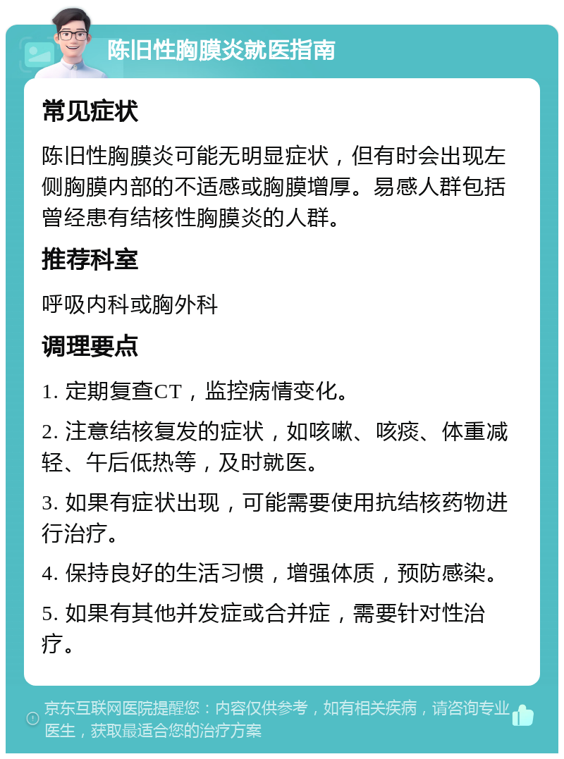 陈旧性胸膜炎就医指南 常见症状 陈旧性胸膜炎可能无明显症状，但有时会出现左侧胸膜内部的不适感或胸膜增厚。易感人群包括曾经患有结核性胸膜炎的人群。 推荐科室 呼吸内科或胸外科 调理要点 1. 定期复查CT，监控病情变化。 2. 注意结核复发的症状，如咳嗽、咳痰、体重减轻、午后低热等，及时就医。 3. 如果有症状出现，可能需要使用抗结核药物进行治疗。 4. 保持良好的生活习惯，增强体质，预防感染。 5. 如果有其他并发症或合并症，需要针对性治疗。