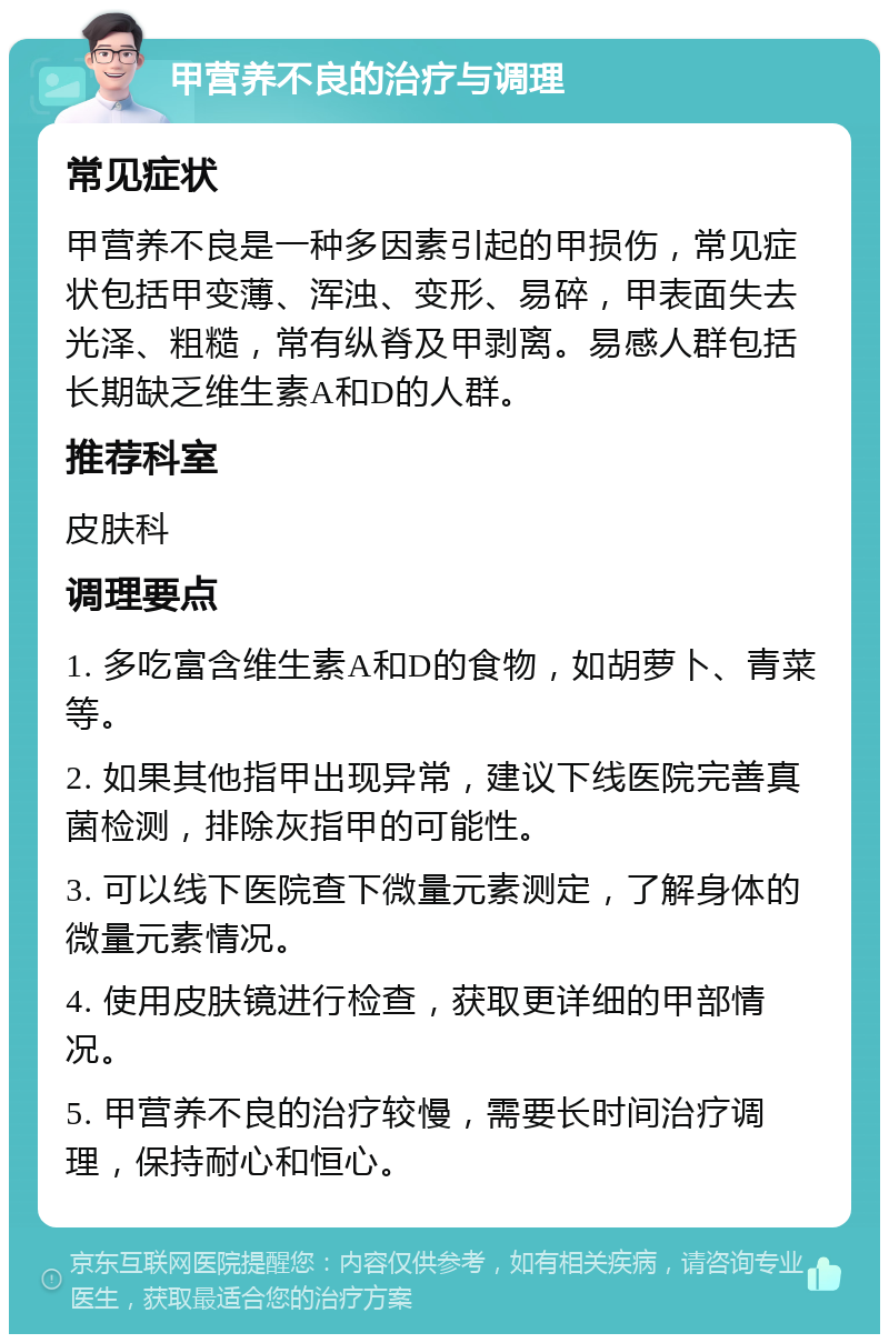 甲营养不良的治疗与调理 常见症状 甲营养不良是一种多因素引起的甲损伤，常见症状包括甲变薄、浑浊、变形、易碎，甲表面失去光泽、粗糙，常有纵脊及甲剥离。易感人群包括长期缺乏维生素A和D的人群。 推荐科室 皮肤科 调理要点 1. 多吃富含维生素A和D的食物，如胡萝卜、青菜等。 2. 如果其他指甲出现异常，建议下线医院完善真菌检测，排除灰指甲的可能性。 3. 可以线下医院查下微量元素测定，了解身体的微量元素情况。 4. 使用皮肤镜进行检查，获取更详细的甲部情况。 5. 甲营养不良的治疗较慢，需要长时间治疗调理，保持耐心和恒心。