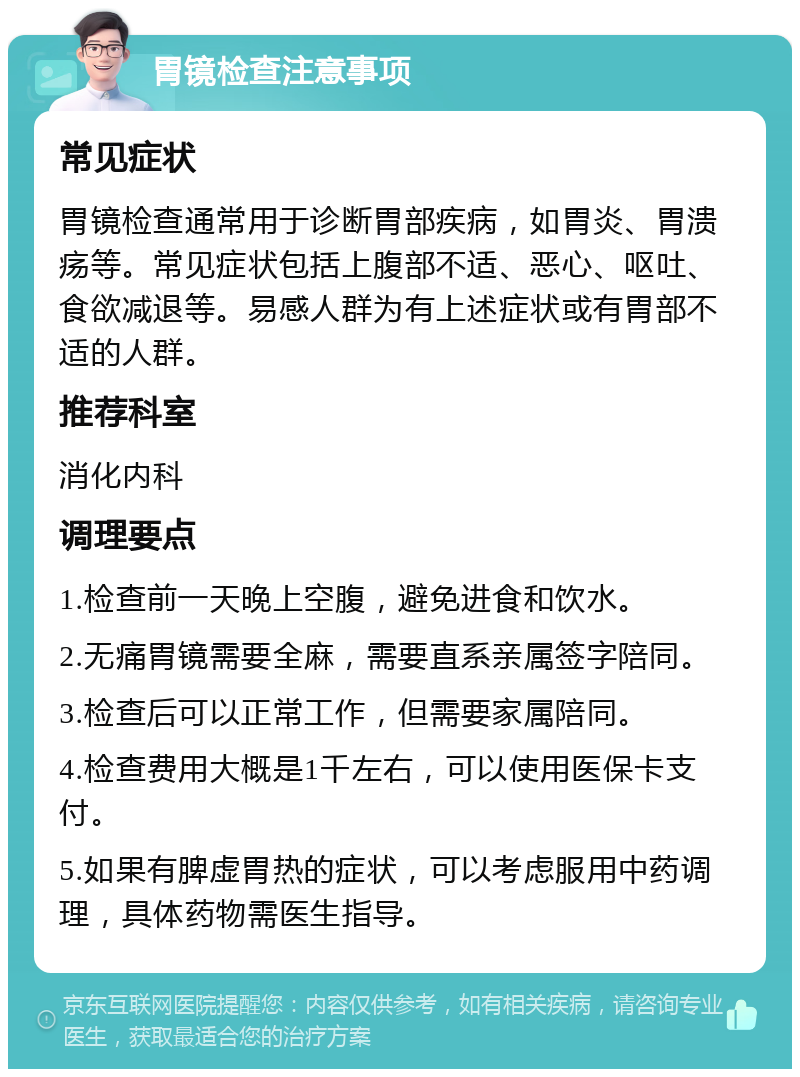 胃镜检查注意事项 常见症状 胃镜检查通常用于诊断胃部疾病，如胃炎、胃溃疡等。常见症状包括上腹部不适、恶心、呕吐、食欲减退等。易感人群为有上述症状或有胃部不适的人群。 推荐科室 消化内科 调理要点 1.检查前一天晚上空腹，避免进食和饮水。 2.无痛胃镜需要全麻，需要直系亲属签字陪同。 3.检查后可以正常工作，但需要家属陪同。 4.检查费用大概是1千左右，可以使用医保卡支付。 5.如果有脾虚胃热的症状，可以考虑服用中药调理，具体药物需医生指导。