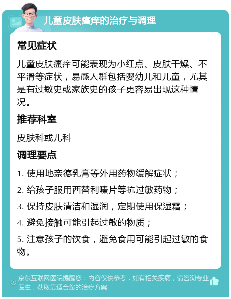 儿童皮肤瘙痒的治疗与调理 常见症状 儿童皮肤瘙痒可能表现为小红点、皮肤干燥、不平滑等症状，易感人群包括婴幼儿和儿童，尤其是有过敏史或家族史的孩子更容易出现这种情况。 推荐科室 皮肤科或儿科 调理要点 1. 使用地奈德乳膏等外用药物缓解症状； 2. 给孩子服用西替利嗪片等抗过敏药物； 3. 保持皮肤清洁和湿润，定期使用保湿霜； 4. 避免接触可能引起过敏的物质； 5. 注意孩子的饮食，避免食用可能引起过敏的食物。