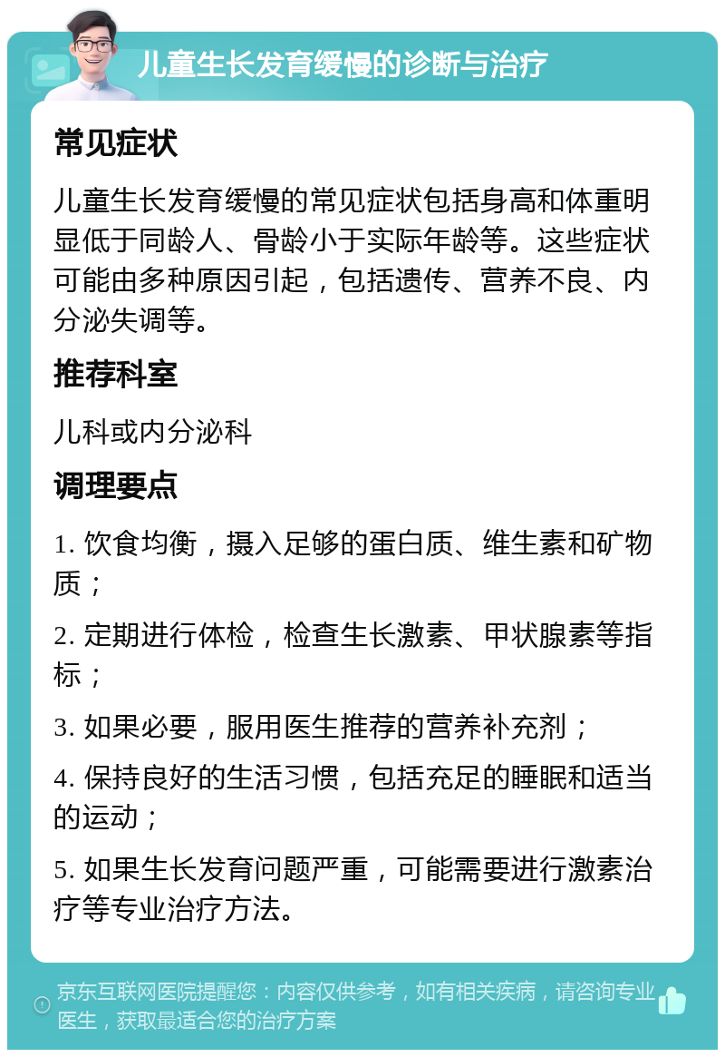 儿童生长发育缓慢的诊断与治疗 常见症状 儿童生长发育缓慢的常见症状包括身高和体重明显低于同龄人、骨龄小于实际年龄等。这些症状可能由多种原因引起，包括遗传、营养不良、内分泌失调等。 推荐科室 儿科或内分泌科 调理要点 1. 饮食均衡，摄入足够的蛋白质、维生素和矿物质； 2. 定期进行体检，检查生长激素、甲状腺素等指标； 3. 如果必要，服用医生推荐的营养补充剂； 4. 保持良好的生活习惯，包括充足的睡眠和适当的运动； 5. 如果生长发育问题严重，可能需要进行激素治疗等专业治疗方法。