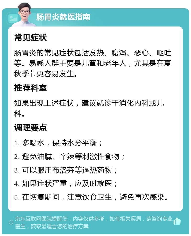 肠胃炎就医指南 常见症状 肠胃炎的常见症状包括发热、腹泻、恶心、呕吐等。易感人群主要是儿童和老年人，尤其是在夏秋季节更容易发生。 推荐科室 如果出现上述症状，建议就诊于消化内科或儿科。 调理要点 1. 多喝水，保持水分平衡； 2. 避免油腻、辛辣等刺激性食物； 3. 可以服用布洛芬等退热药物； 4. 如果症状严重，应及时就医； 5. 在恢复期间，注意饮食卫生，避免再次感染。