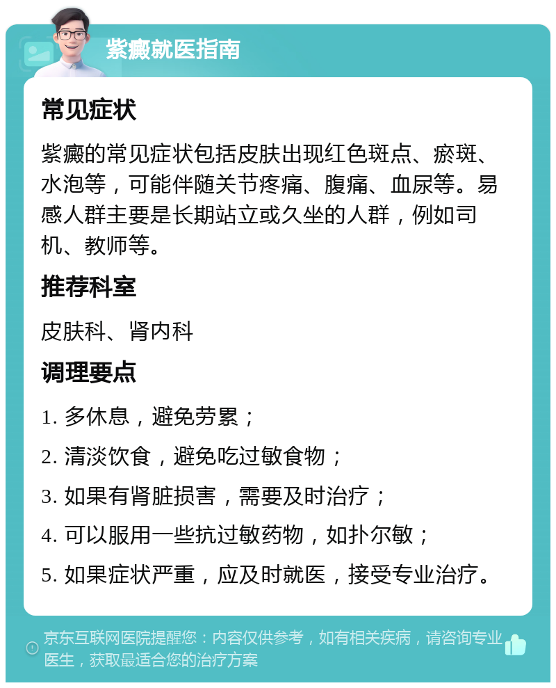 紫癜就医指南 常见症状 紫癜的常见症状包括皮肤出现红色斑点、瘀斑、水泡等，可能伴随关节疼痛、腹痛、血尿等。易感人群主要是长期站立或久坐的人群，例如司机、教师等。 推荐科室 皮肤科、肾内科 调理要点 1. 多休息，避免劳累； 2. 清淡饮食，避免吃过敏食物； 3. 如果有肾脏损害，需要及时治疗； 4. 可以服用一些抗过敏药物，如扑尔敏； 5. 如果症状严重，应及时就医，接受专业治疗。