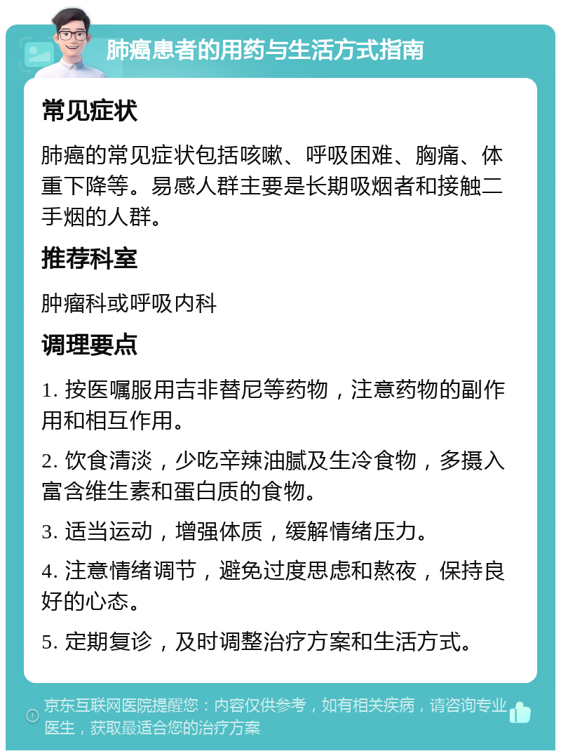 肺癌患者的用药与生活方式指南 常见症状 肺癌的常见症状包括咳嗽、呼吸困难、胸痛、体重下降等。易感人群主要是长期吸烟者和接触二手烟的人群。 推荐科室 肿瘤科或呼吸内科 调理要点 1. 按医嘱服用吉非替尼等药物，注意药物的副作用和相互作用。 2. 饮食清淡，少吃辛辣油腻及生冷食物，多摄入富含维生素和蛋白质的食物。 3. 适当运动，增强体质，缓解情绪压力。 4. 注意情绪调节，避免过度思虑和熬夜，保持良好的心态。 5. 定期复诊，及时调整治疗方案和生活方式。