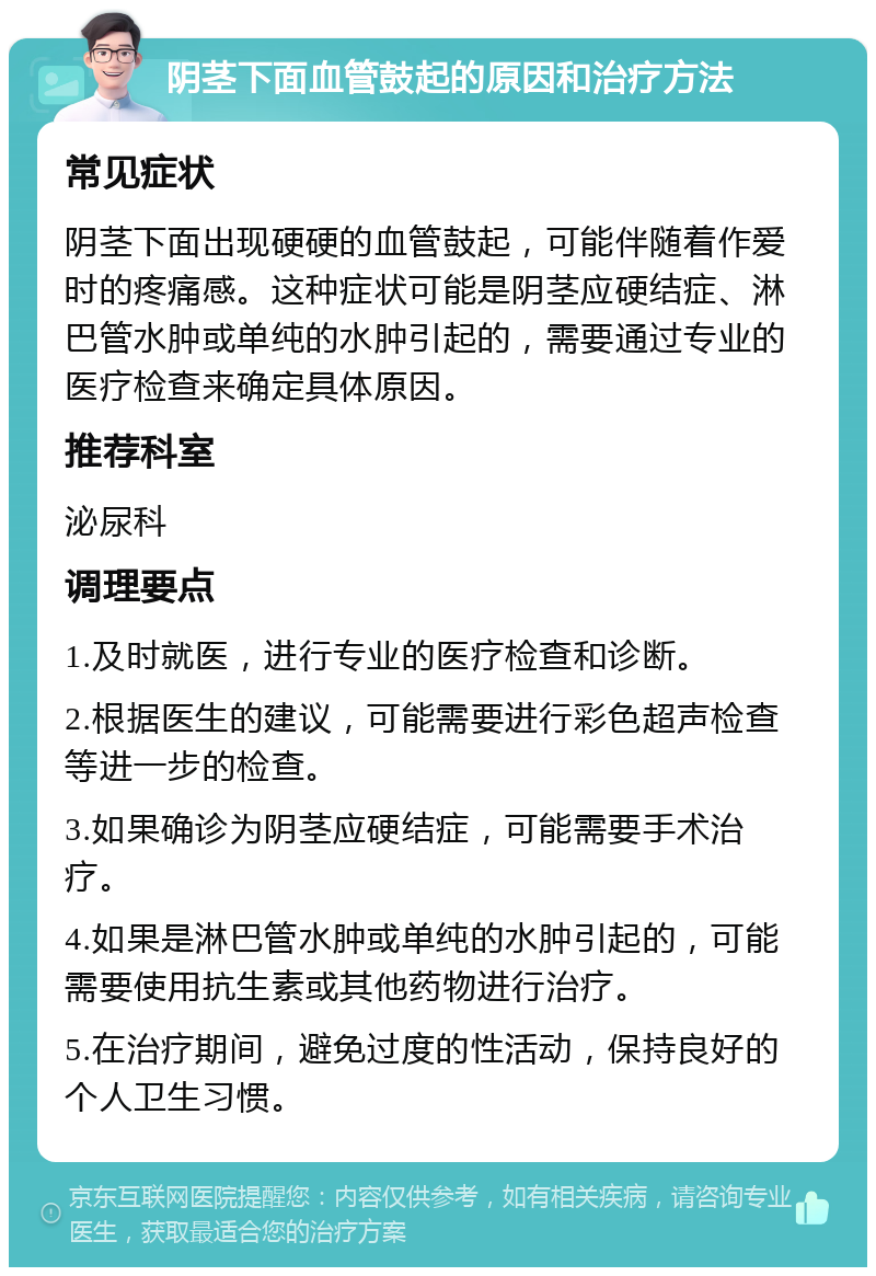 阴茎下面血管鼓起的原因和治疗方法 常见症状 阴茎下面出现硬硬的血管鼓起，可能伴随着作爱时的疼痛感。这种症状可能是阴茎应硬结症、淋巴管水肿或单纯的水肿引起的，需要通过专业的医疗检查来确定具体原因。 推荐科室 泌尿科 调理要点 1.及时就医，进行专业的医疗检查和诊断。 2.根据医生的建议，可能需要进行彩色超声检查等进一步的检查。 3.如果确诊为阴茎应硬结症，可能需要手术治疗。 4.如果是淋巴管水肿或单纯的水肿引起的，可能需要使用抗生素或其他药物进行治疗。 5.在治疗期间，避免过度的性活动，保持良好的个人卫生习惯。