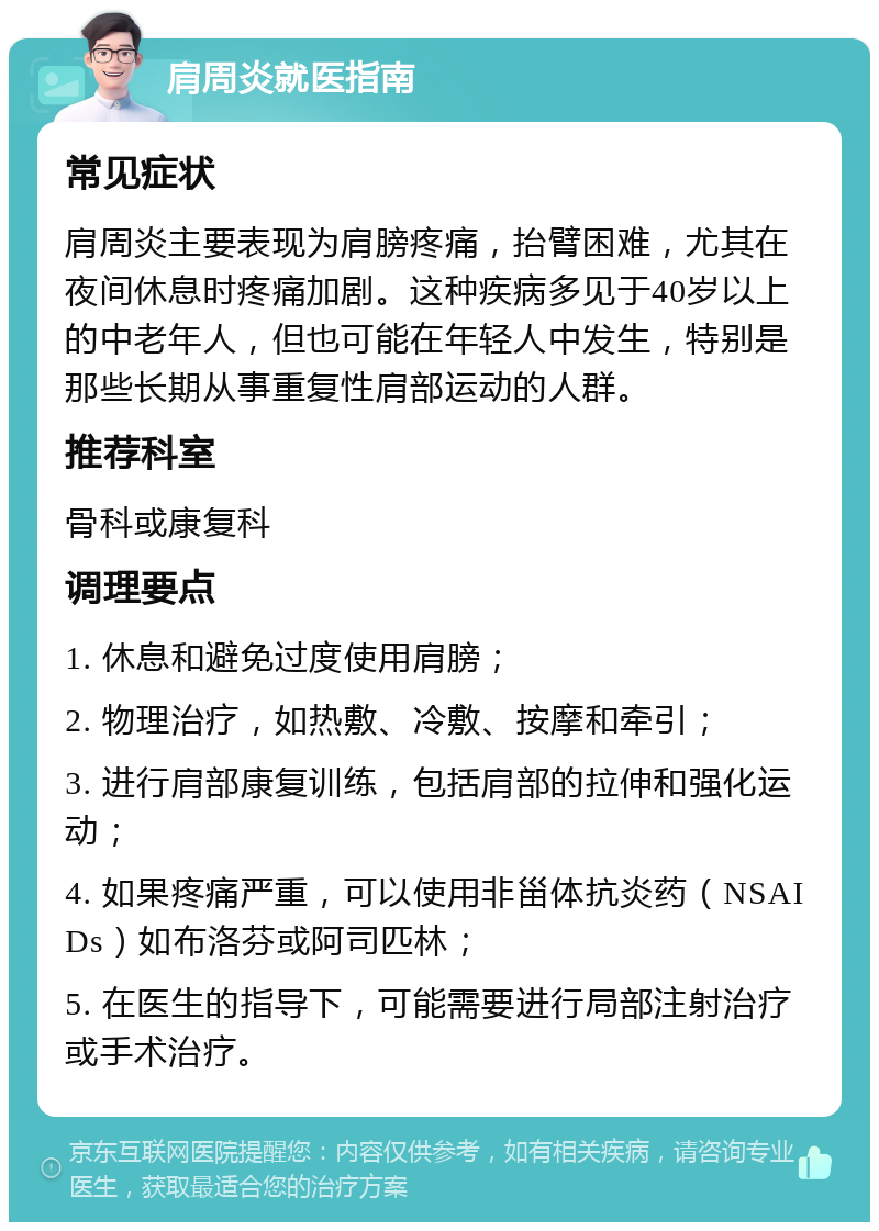 肩周炎就医指南 常见症状 肩周炎主要表现为肩膀疼痛，抬臂困难，尤其在夜间休息时疼痛加剧。这种疾病多见于40岁以上的中老年人，但也可能在年轻人中发生，特别是那些长期从事重复性肩部运动的人群。 推荐科室 骨科或康复科 调理要点 1. 休息和避免过度使用肩膀； 2. 物理治疗，如热敷、冷敷、按摩和牵引； 3. 进行肩部康复训练，包括肩部的拉伸和强化运动； 4. 如果疼痛严重，可以使用非甾体抗炎药（NSAIDs）如布洛芬或阿司匹林； 5. 在医生的指导下，可能需要进行局部注射治疗或手术治疗。