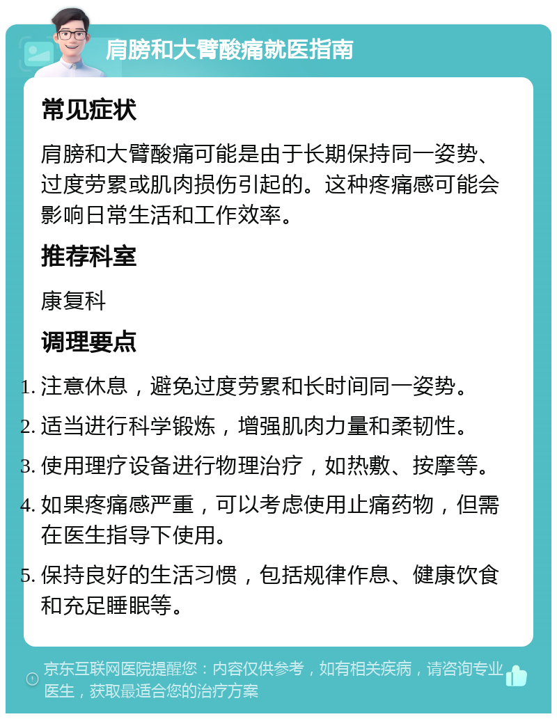 肩膀和大臂酸痛就医指南 常见症状 肩膀和大臂酸痛可能是由于长期保持同一姿势、过度劳累或肌肉损伤引起的。这种疼痛感可能会影响日常生活和工作效率。 推荐科室 康复科 调理要点 注意休息，避免过度劳累和长时间同一姿势。 适当进行科学锻炼，增强肌肉力量和柔韧性。 使用理疗设备进行物理治疗，如热敷、按摩等。 如果疼痛感严重，可以考虑使用止痛药物，但需在医生指导下使用。 保持良好的生活习惯，包括规律作息、健康饮食和充足睡眠等。