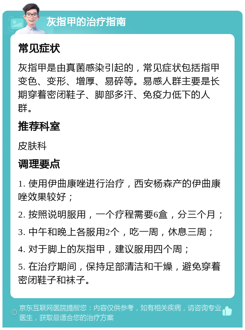 灰指甲的治疗指南 常见症状 灰指甲是由真菌感染引起的，常见症状包括指甲变色、变形、增厚、易碎等。易感人群主要是长期穿着密闭鞋子、脚部多汗、免疫力低下的人群。 推荐科室 皮肤科 调理要点 1. 使用伊曲康唑进行治疗，西安杨森产的伊曲康唑效果较好； 2. 按照说明服用，一个疗程需要6盒，分三个月； 3. 中午和晚上各服用2个，吃一周，休息三周； 4. 对于脚上的灰指甲，建议服用四个周； 5. 在治疗期间，保持足部清洁和干燥，避免穿着密闭鞋子和袜子。