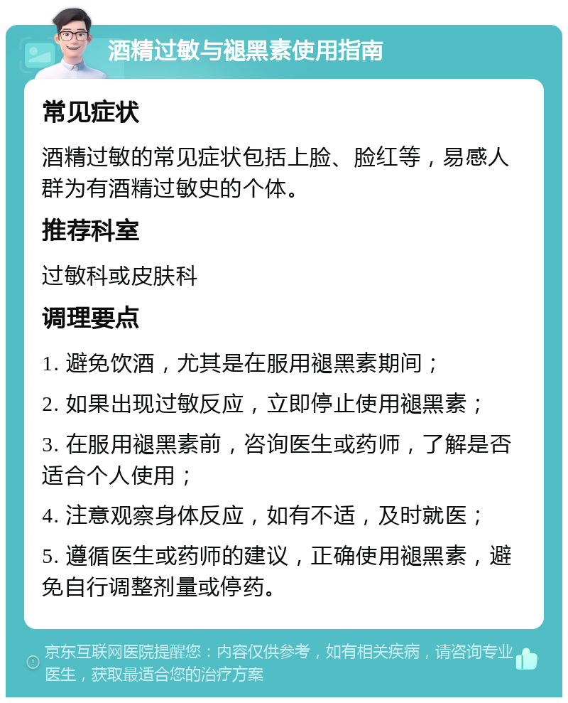 酒精过敏与褪黑素使用指南 常见症状 酒精过敏的常见症状包括上脸、脸红等，易感人群为有酒精过敏史的个体。 推荐科室 过敏科或皮肤科 调理要点 1. 避免饮酒，尤其是在服用褪黑素期间； 2. 如果出现过敏反应，立即停止使用褪黑素； 3. 在服用褪黑素前，咨询医生或药师，了解是否适合个人使用； 4. 注意观察身体反应，如有不适，及时就医； 5. 遵循医生或药师的建议，正确使用褪黑素，避免自行调整剂量或停药。