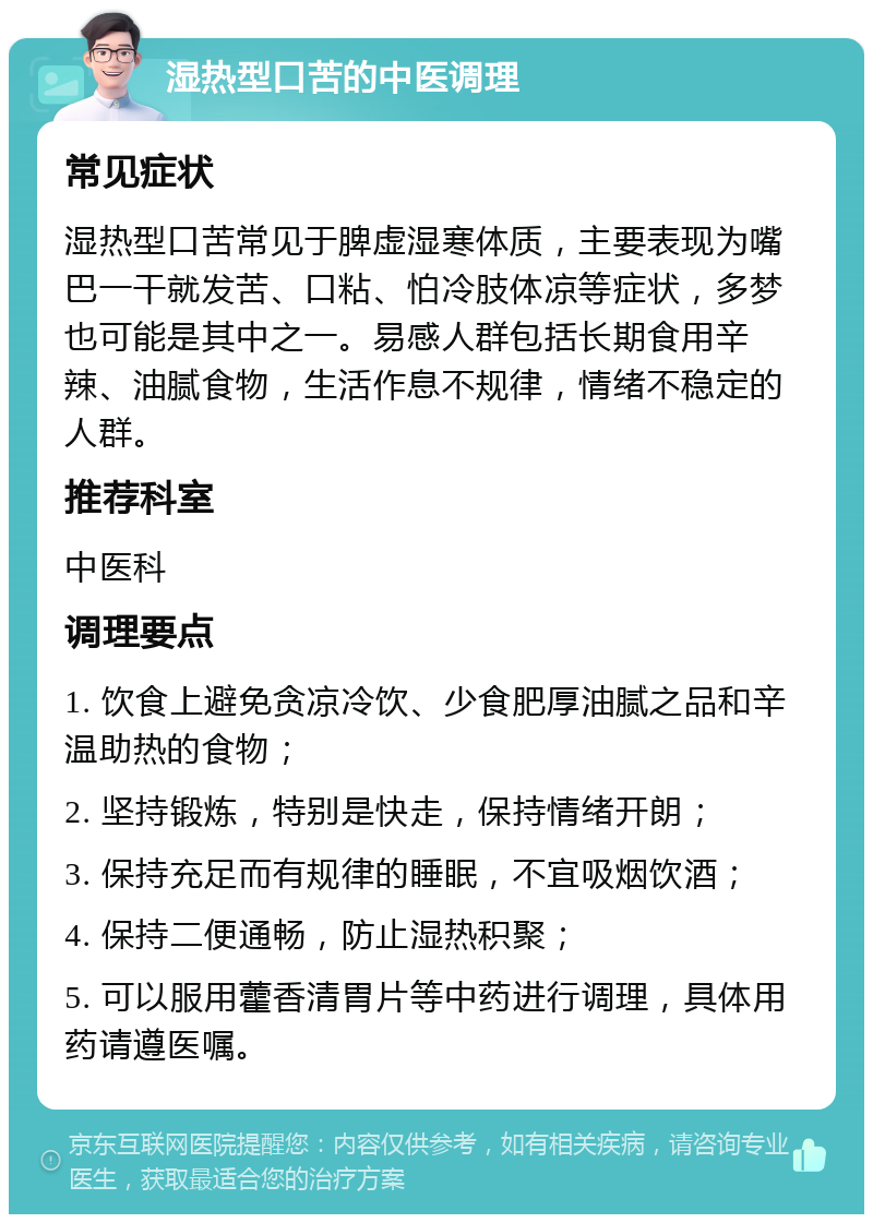 湿热型口苦的中医调理 常见症状 湿热型口苦常见于脾虚湿寒体质，主要表现为嘴巴一干就发苦、口粘、怕冷肢体凉等症状，多梦也可能是其中之一。易感人群包括长期食用辛辣、油腻食物，生活作息不规律，情绪不稳定的人群。 推荐科室 中医科 调理要点 1. 饮食上避免贪凉冷饮、少食肥厚油腻之品和辛温助热的食物； 2. 坚持锻炼，特别是快走，保持情绪开朗； 3. 保持充足而有规律的睡眠，不宜吸烟饮酒； 4. 保持二便通畅，防止湿热积聚； 5. 可以服用藿香清胃片等中药进行调理，具体用药请遵医嘱。