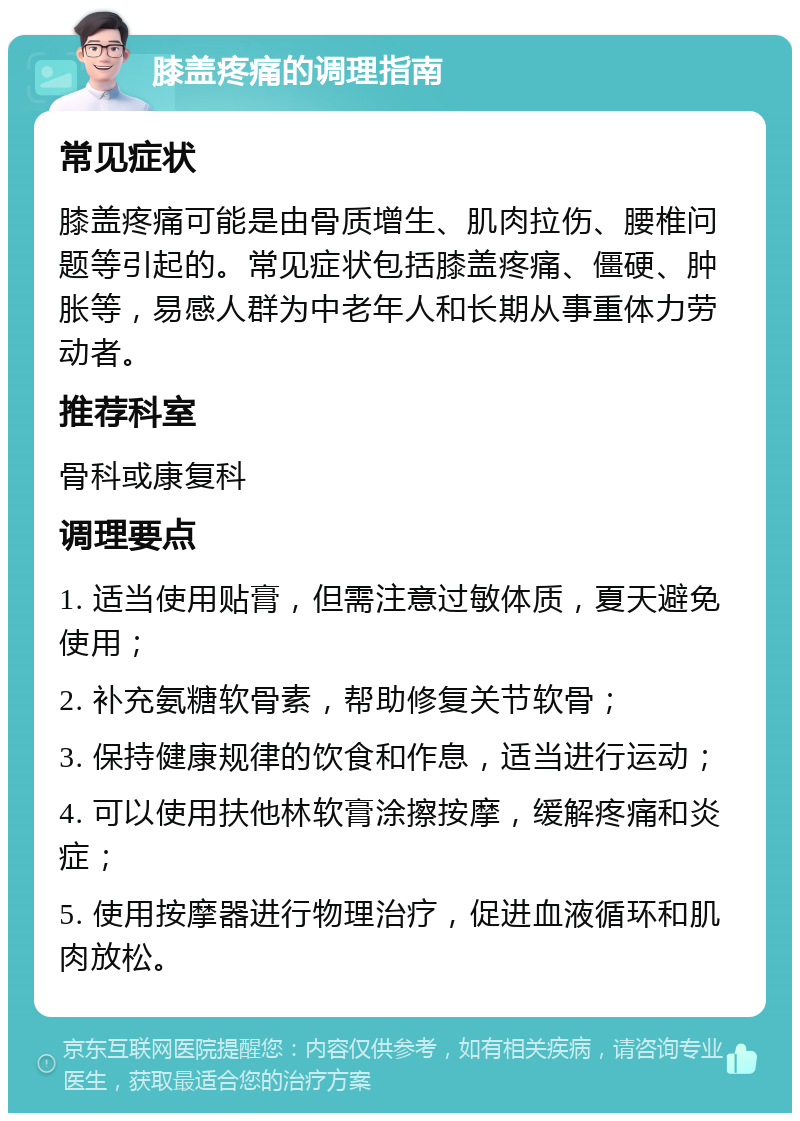 膝盖疼痛的调理指南 常见症状 膝盖疼痛可能是由骨质增生、肌肉拉伤、腰椎问题等引起的。常见症状包括膝盖疼痛、僵硬、肿胀等，易感人群为中老年人和长期从事重体力劳动者。 推荐科室 骨科或康复科 调理要点 1. 适当使用贴膏，但需注意过敏体质，夏天避免使用； 2. 补充氨糖软骨素，帮助修复关节软骨； 3. 保持健康规律的饮食和作息，适当进行运动； 4. 可以使用扶他林软膏涂擦按摩，缓解疼痛和炎症； 5. 使用按摩器进行物理治疗，促进血液循环和肌肉放松。