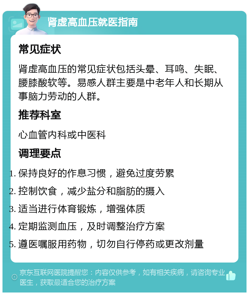 肾虚高血压就医指南 常见症状 肾虚高血压的常见症状包括头晕、耳鸣、失眠、腰膝酸软等。易感人群主要是中老年人和长期从事脑力劳动的人群。 推荐科室 心血管内科或中医科 调理要点 保持良好的作息习惯，避免过度劳累 控制饮食，减少盐分和脂肪的摄入 适当进行体育锻炼，增强体质 定期监测血压，及时调整治疗方案 遵医嘱服用药物，切勿自行停药或更改剂量