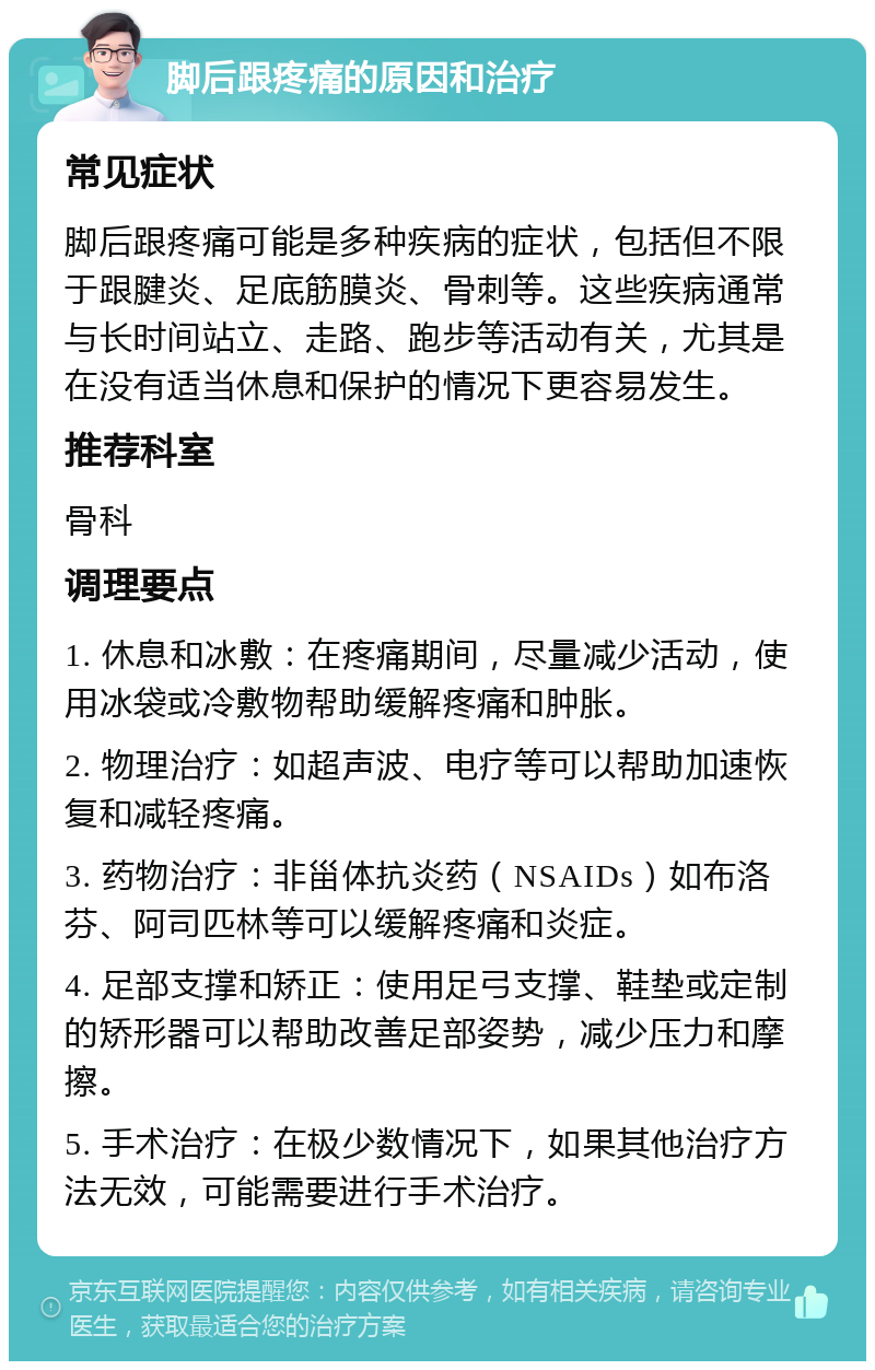 脚后跟疼痛的原因和治疗 常见症状 脚后跟疼痛可能是多种疾病的症状，包括但不限于跟腱炎、足底筋膜炎、骨刺等。这些疾病通常与长时间站立、走路、跑步等活动有关，尤其是在没有适当休息和保护的情况下更容易发生。 推荐科室 骨科 调理要点 1. 休息和冰敷：在疼痛期间，尽量减少活动，使用冰袋或冷敷物帮助缓解疼痛和肿胀。 2. 物理治疗：如超声波、电疗等可以帮助加速恢复和减轻疼痛。 3. 药物治疗：非甾体抗炎药（NSAIDs）如布洛芬、阿司匹林等可以缓解疼痛和炎症。 4. 足部支撑和矫正：使用足弓支撑、鞋垫或定制的矫形器可以帮助改善足部姿势，减少压力和摩擦。 5. 手术治疗：在极少数情况下，如果其他治疗方法无效，可能需要进行手术治疗。