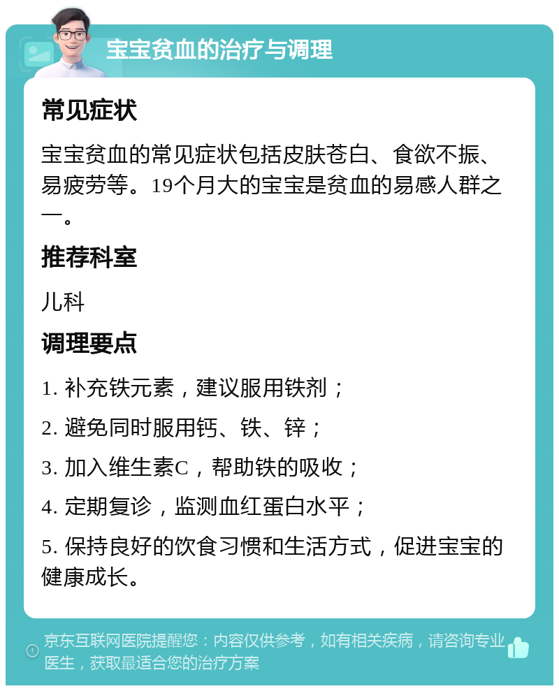 宝宝贫血的治疗与调理 常见症状 宝宝贫血的常见症状包括皮肤苍白、食欲不振、易疲劳等。19个月大的宝宝是贫血的易感人群之一。 推荐科室 儿科 调理要点 1. 补充铁元素，建议服用铁剂； 2. 避免同时服用钙、铁、锌； 3. 加入维生素C，帮助铁的吸收； 4. 定期复诊，监测血红蛋白水平； 5. 保持良好的饮食习惯和生活方式，促进宝宝的健康成长。