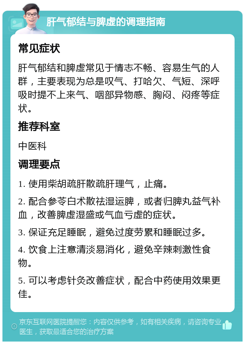 肝气郁结与脾虚的调理指南 常见症状 肝气郁结和脾虚常见于情志不畅、容易生气的人群，主要表现为总是叹气、打哈欠、气短、深呼吸时提不上来气、咽部异物感、胸闷、闷疼等症状。 推荐科室 中医科 调理要点 1. 使用柴胡疏肝散疏肝理气，止痛。 2. 配合参苓白术散祛湿运脾，或者归脾丸益气补血，改善脾虚湿盛或气血亏虚的症状。 3. 保证充足睡眠，避免过度劳累和睡眠过多。 4. 饮食上注意清淡易消化，避免辛辣刺激性食物。 5. 可以考虑针灸改善症状，配合中药使用效果更佳。