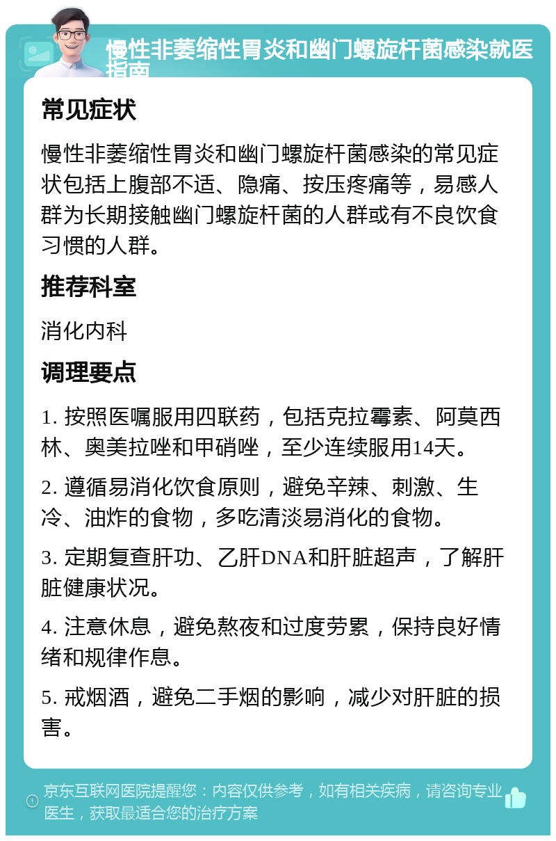 慢性非萎缩性胃炎和幽门螺旋杆菌感染就医指南 常见症状 慢性非萎缩性胃炎和幽门螺旋杆菌感染的常见症状包括上腹部不适、隐痛、按压疼痛等，易感人群为长期接触幽门螺旋杆菌的人群或有不良饮食习惯的人群。 推荐科室 消化内科 调理要点 1. 按照医嘱服用四联药，包括克拉霉素、阿莫西林、奥美拉唑和甲硝唑，至少连续服用14天。 2. 遵循易消化饮食原则，避免辛辣、刺激、生冷、油炸的食物，多吃清淡易消化的食物。 3. 定期复查肝功、乙肝DNA和肝脏超声，了解肝脏健康状况。 4. 注意休息，避免熬夜和过度劳累，保持良好情绪和规律作息。 5. 戒烟酒，避免二手烟的影响，减少对肝脏的损害。