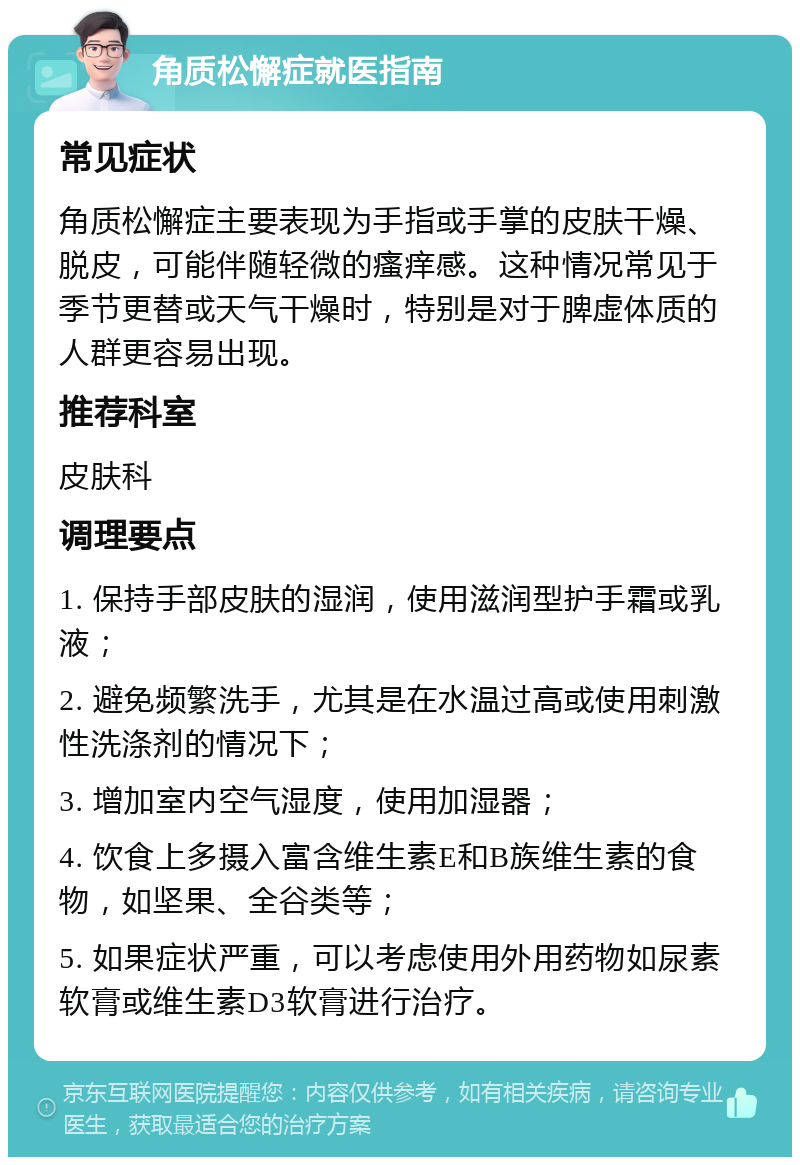 角质松懈症就医指南 常见症状 角质松懈症主要表现为手指或手掌的皮肤干燥、脱皮，可能伴随轻微的瘙痒感。这种情况常见于季节更替或天气干燥时，特别是对于脾虚体质的人群更容易出现。 推荐科室 皮肤科 调理要点 1. 保持手部皮肤的湿润，使用滋润型护手霜或乳液； 2. 避免频繁洗手，尤其是在水温过高或使用刺激性洗涤剂的情况下； 3. 增加室内空气湿度，使用加湿器； 4. 饮食上多摄入富含维生素E和B族维生素的食物，如坚果、全谷类等； 5. 如果症状严重，可以考虑使用外用药物如尿素软膏或维生素D3软膏进行治疗。