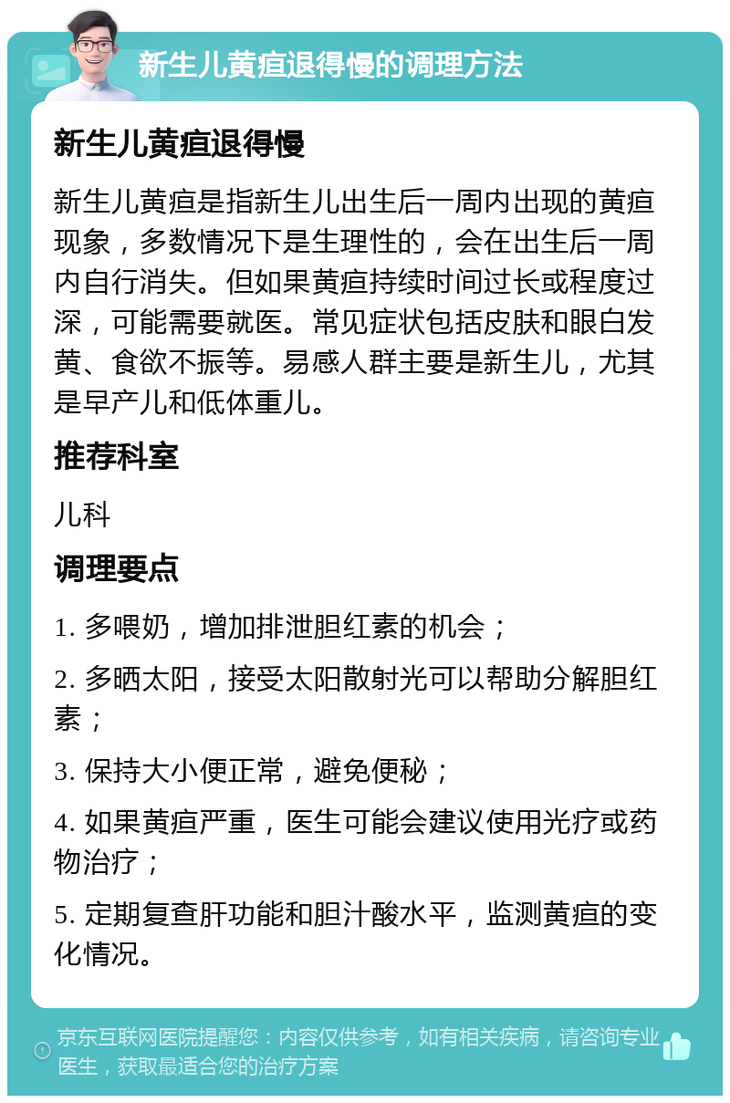 新生儿黄疸退得慢的调理方法 新生儿黄疸退得慢 新生儿黄疸是指新生儿出生后一周内出现的黄疸现象，多数情况下是生理性的，会在出生后一周内自行消失。但如果黄疸持续时间过长或程度过深，可能需要就医。常见症状包括皮肤和眼白发黄、食欲不振等。易感人群主要是新生儿，尤其是早产儿和低体重儿。 推荐科室 儿科 调理要点 1. 多喂奶，增加排泄胆红素的机会； 2. 多晒太阳，接受太阳散射光可以帮助分解胆红素； 3. 保持大小便正常，避免便秘； 4. 如果黄疸严重，医生可能会建议使用光疗或药物治疗； 5. 定期复查肝功能和胆汁酸水平，监测黄疸的变化情况。