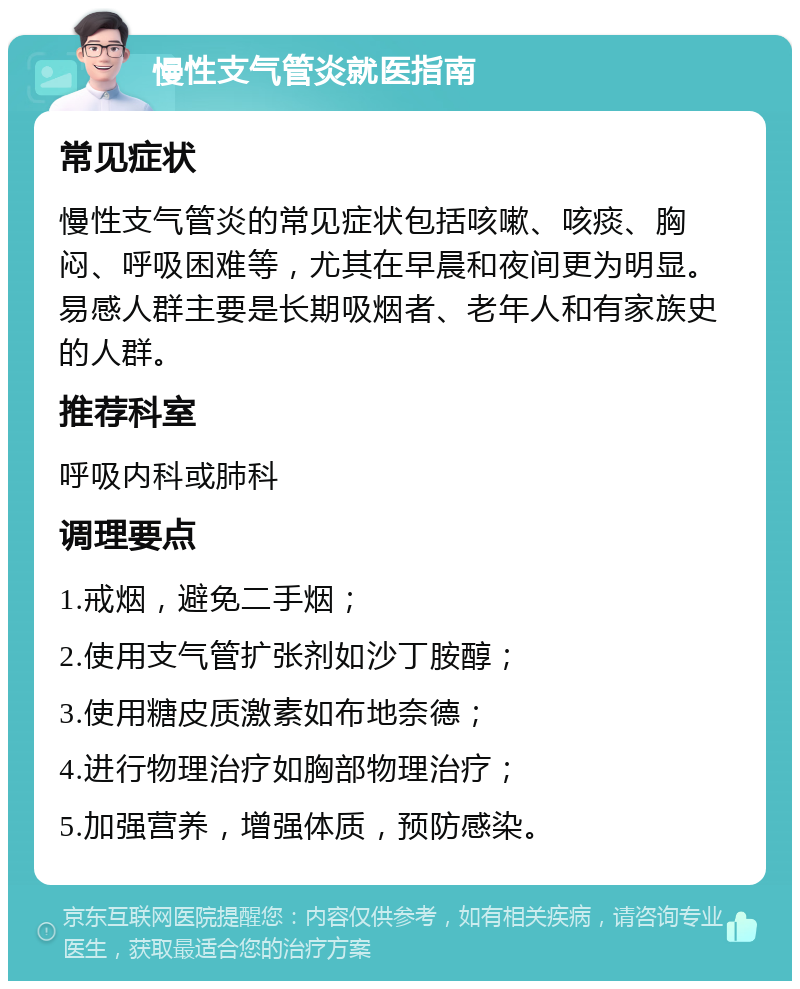 慢性支气管炎就医指南 常见症状 慢性支气管炎的常见症状包括咳嗽、咳痰、胸闷、呼吸困难等，尤其在早晨和夜间更为明显。易感人群主要是长期吸烟者、老年人和有家族史的人群。 推荐科室 呼吸内科或肺科 调理要点 1.戒烟，避免二手烟； 2.使用支气管扩张剂如沙丁胺醇； 3.使用糖皮质激素如布地奈德； 4.进行物理治疗如胸部物理治疗； 5.加强营养，增强体质，预防感染。