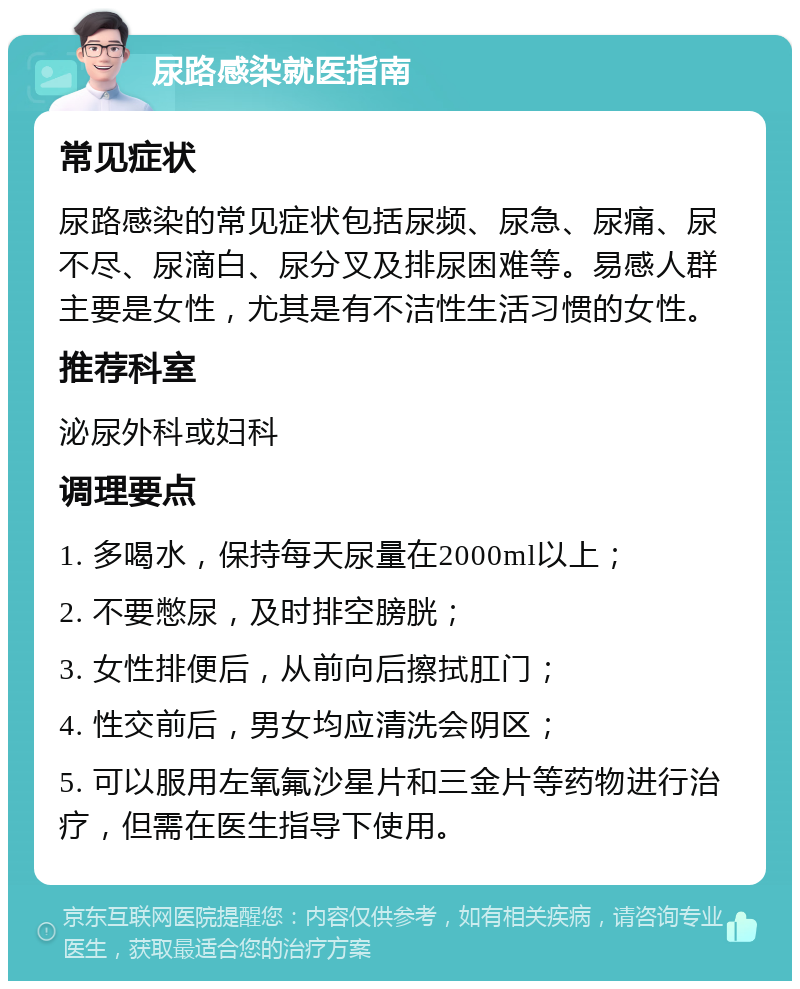 尿路感染就医指南 常见症状 尿路感染的常见症状包括尿频、尿急、尿痛、尿不尽、尿滴白、尿分叉及排尿困难等。易感人群主要是女性，尤其是有不洁性生活习惯的女性。 推荐科室 泌尿外科或妇科 调理要点 1. 多喝水，保持每天尿量在2000ml以上； 2. 不要憋尿，及时排空膀胱； 3. 女性排便后，从前向后擦拭肛门； 4. 性交前后，男女均应清洗会阴区； 5. 可以服用左氧氟沙星片和三金片等药物进行治疗，但需在医生指导下使用。