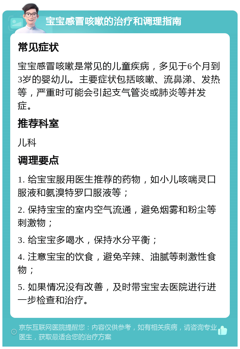 宝宝感冒咳嗽的治疗和调理指南 常见症状 宝宝感冒咳嗽是常见的儿童疾病，多见于6个月到3岁的婴幼儿。主要症状包括咳嗽、流鼻涕、发热等，严重时可能会引起支气管炎或肺炎等并发症。 推荐科室 儿科 调理要点 1. 给宝宝服用医生推荐的药物，如小儿咳喘灵口服液和氨溴特罗口服液等； 2. 保持宝宝的室内空气流通，避免烟雾和粉尘等刺激物； 3. 给宝宝多喝水，保持水分平衡； 4. 注意宝宝的饮食，避免辛辣、油腻等刺激性食物； 5. 如果情况没有改善，及时带宝宝去医院进行进一步检查和治疗。