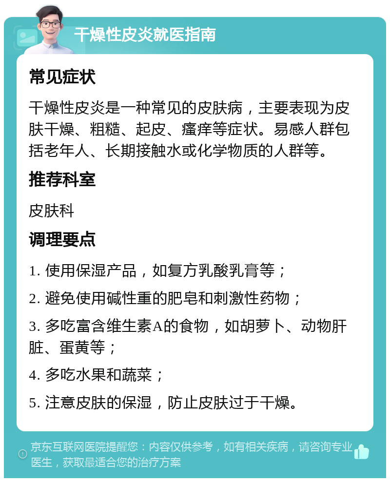 干燥性皮炎就医指南 常见症状 干燥性皮炎是一种常见的皮肤病，主要表现为皮肤干燥、粗糙、起皮、瘙痒等症状。易感人群包括老年人、长期接触水或化学物质的人群等。 推荐科室 皮肤科 调理要点 1. 使用保湿产品，如复方乳酸乳膏等； 2. 避免使用碱性重的肥皂和刺激性药物； 3. 多吃富含维生素A的食物，如胡萝卜、动物肝脏、蛋黄等； 4. 多吃水果和蔬菜； 5. 注意皮肤的保湿，防止皮肤过于干燥。