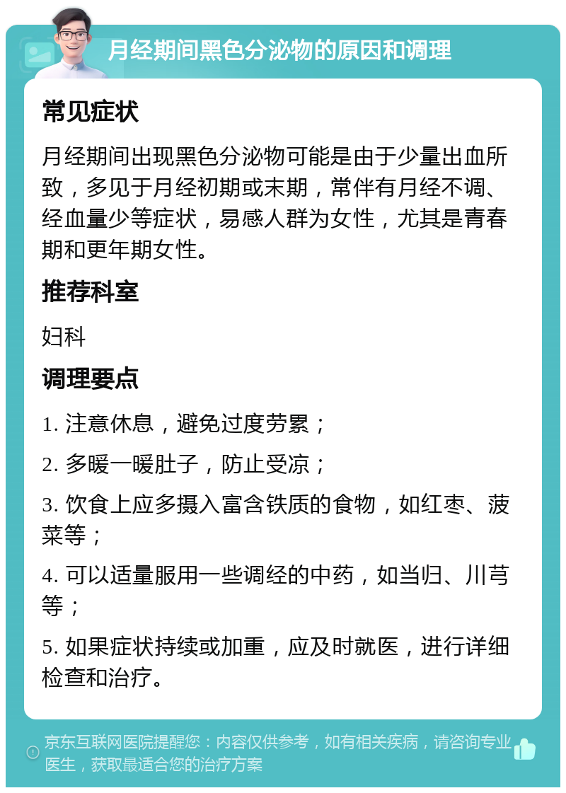 月经期间黑色分泌物的原因和调理 常见症状 月经期间出现黑色分泌物可能是由于少量出血所致，多见于月经初期或末期，常伴有月经不调、经血量少等症状，易感人群为女性，尤其是青春期和更年期女性。 推荐科室 妇科 调理要点 1. 注意休息，避免过度劳累； 2. 多暖一暖肚子，防止受凉； 3. 饮食上应多摄入富含铁质的食物，如红枣、菠菜等； 4. 可以适量服用一些调经的中药，如当归、川芎等； 5. 如果症状持续或加重，应及时就医，进行详细检查和治疗。