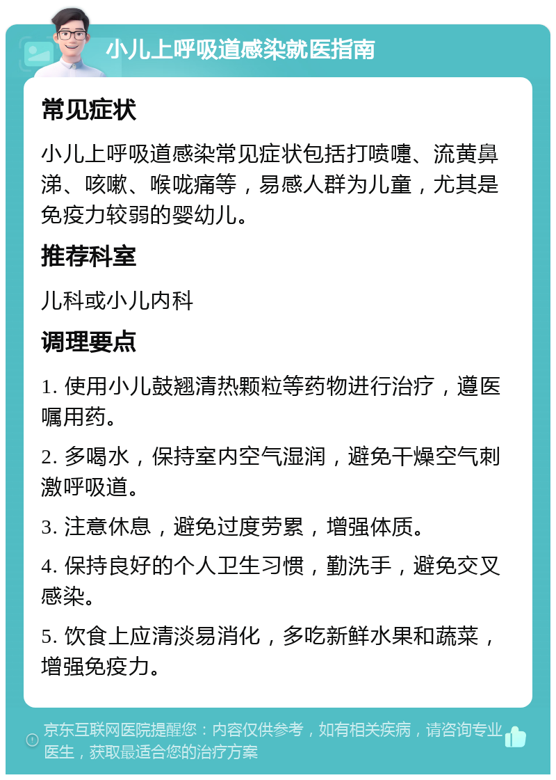 小儿上呼吸道感染就医指南 常见症状 小儿上呼吸道感染常见症状包括打喷嚏、流黄鼻涕、咳嗽、喉咙痛等，易感人群为儿童，尤其是免疫力较弱的婴幼儿。 推荐科室 儿科或小儿内科 调理要点 1. 使用小儿鼓翘清热颗粒等药物进行治疗，遵医嘱用药。 2. 多喝水，保持室内空气湿润，避免干燥空气刺激呼吸道。 3. 注意休息，避免过度劳累，增强体质。 4. 保持良好的个人卫生习惯，勤洗手，避免交叉感染。 5. 饮食上应清淡易消化，多吃新鲜水果和蔬菜，增强免疫力。