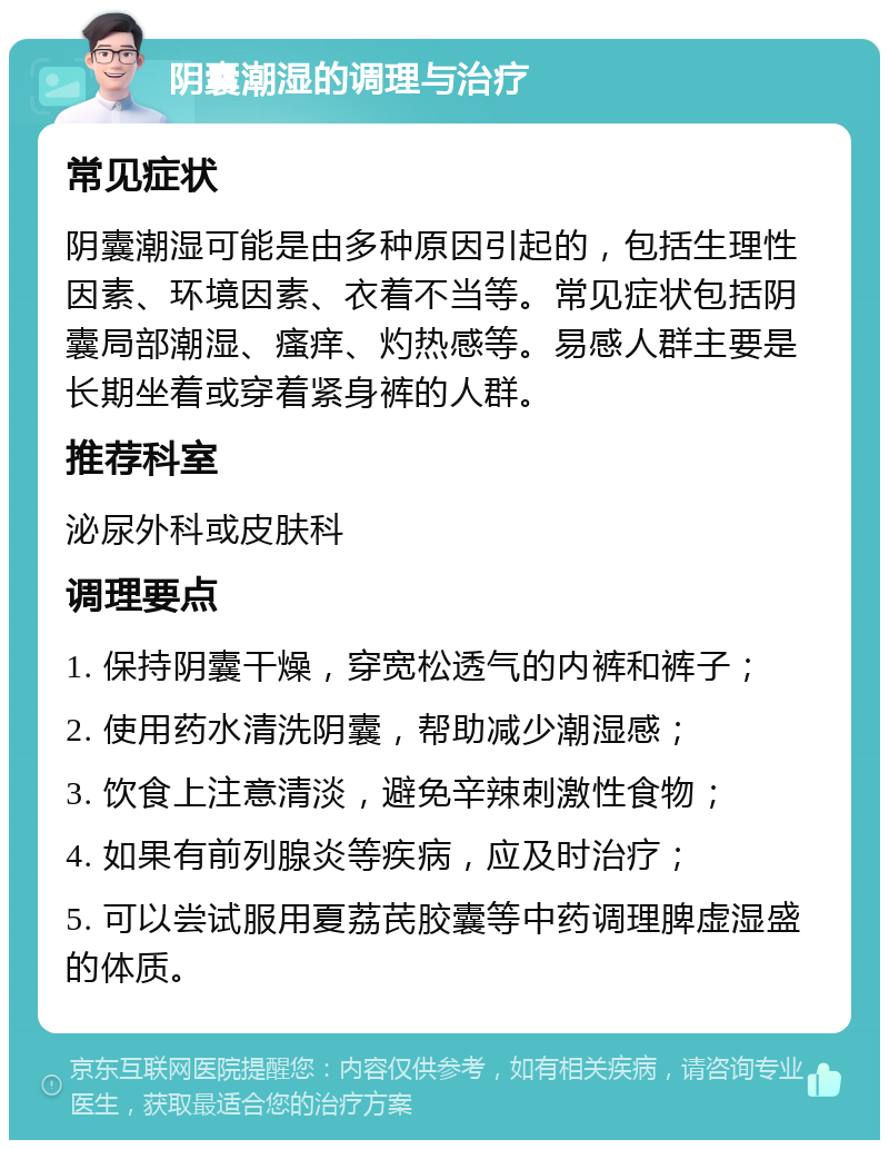 阴囊潮湿的调理与治疗 常见症状 阴囊潮湿可能是由多种原因引起的，包括生理性因素、环境因素、衣着不当等。常见症状包括阴囊局部潮湿、瘙痒、灼热感等。易感人群主要是长期坐着或穿着紧身裤的人群。 推荐科室 泌尿外科或皮肤科 调理要点 1. 保持阴囊干燥，穿宽松透气的内裤和裤子； 2. 使用药水清洗阴囊，帮助减少潮湿感； 3. 饮食上注意清淡，避免辛辣刺激性食物； 4. 如果有前列腺炎等疾病，应及时治疗； 5. 可以尝试服用夏荔芪胶囊等中药调理脾虚湿盛的体质。