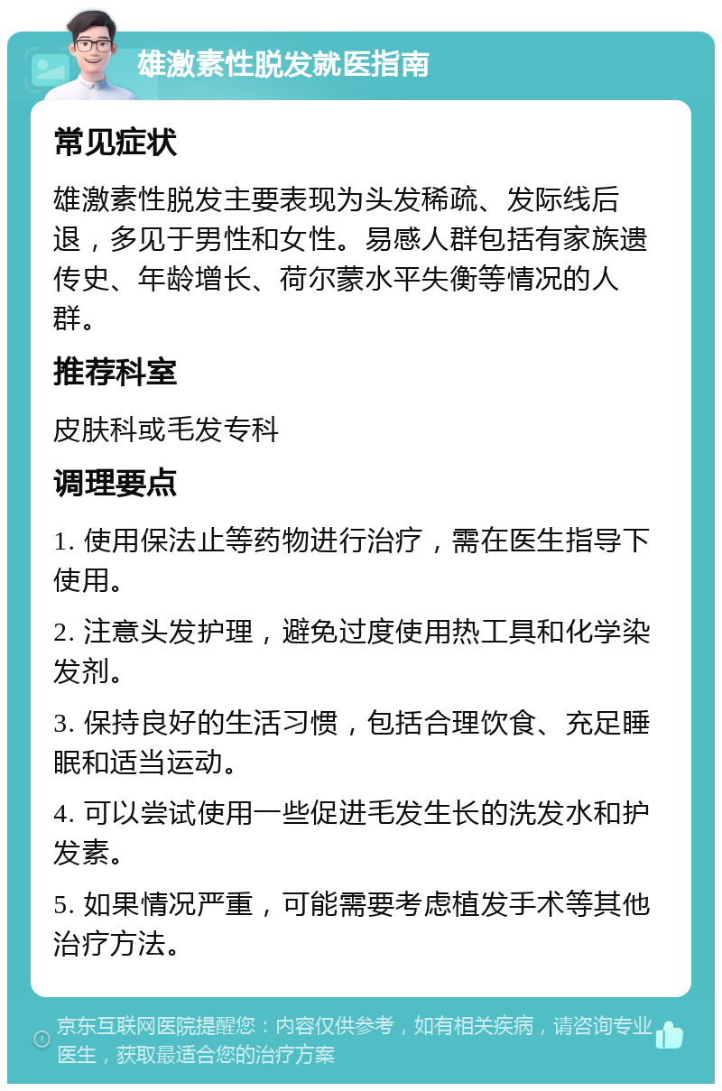 雄激素性脱发就医指南 常见症状 雄激素性脱发主要表现为头发稀疏、发际线后退，多见于男性和女性。易感人群包括有家族遗传史、年龄增长、荷尔蒙水平失衡等情况的人群。 推荐科室 皮肤科或毛发专科 调理要点 1. 使用保法止等药物进行治疗，需在医生指导下使用。 2. 注意头发护理，避免过度使用热工具和化学染发剂。 3. 保持良好的生活习惯，包括合理饮食、充足睡眠和适当运动。 4. 可以尝试使用一些促进毛发生长的洗发水和护发素。 5. 如果情况严重，可能需要考虑植发手术等其他治疗方法。