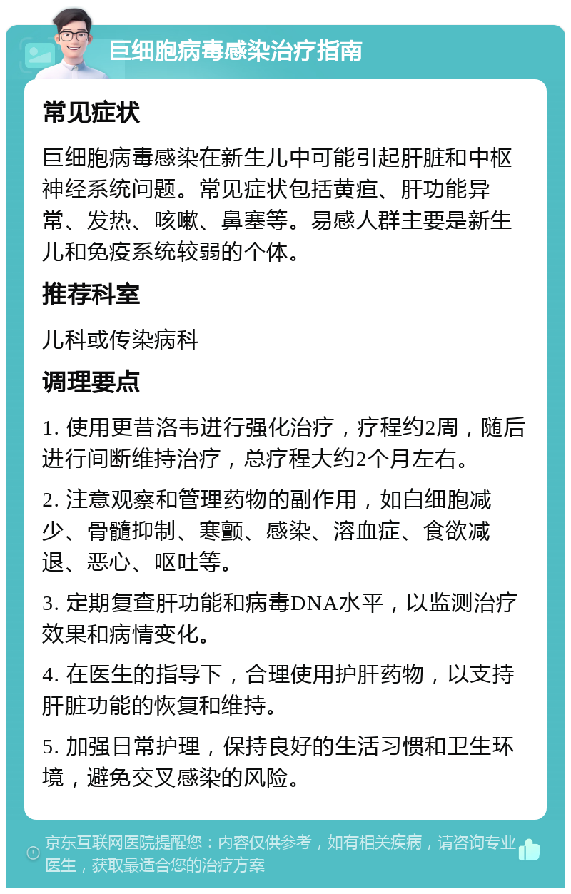 巨细胞病毒感染治疗指南 常见症状 巨细胞病毒感染在新生儿中可能引起肝脏和中枢神经系统问题。常见症状包括黄疸、肝功能异常、发热、咳嗽、鼻塞等。易感人群主要是新生儿和免疫系统较弱的个体。 推荐科室 儿科或传染病科 调理要点 1. 使用更昔洛韦进行强化治疗，疗程约2周，随后进行间断维持治疗，总疗程大约2个月左右。 2. 注意观察和管理药物的副作用，如白细胞减少、骨髓抑制、寒颤、感染、溶血症、食欲减退、恶心、呕吐等。 3. 定期复查肝功能和病毒DNA水平，以监测治疗效果和病情变化。 4. 在医生的指导下，合理使用护肝药物，以支持肝脏功能的恢复和维持。 5. 加强日常护理，保持良好的生活习惯和卫生环境，避免交叉感染的风险。