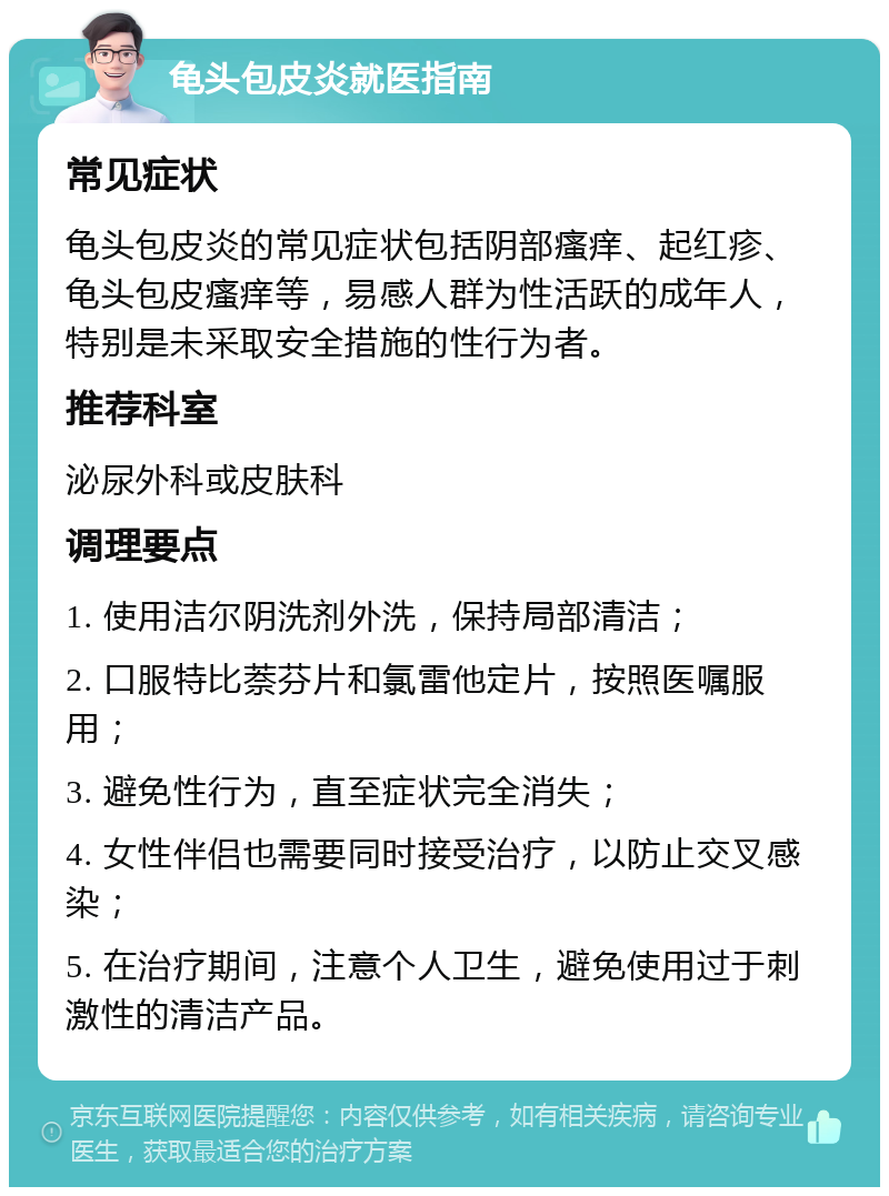 龟头包皮炎就医指南 常见症状 龟头包皮炎的常见症状包括阴部瘙痒、起红疹、龟头包皮瘙痒等，易感人群为性活跃的成年人，特别是未采取安全措施的性行为者。 推荐科室 泌尿外科或皮肤科 调理要点 1. 使用洁尔阴洗剂外洗，保持局部清洁； 2. 口服特比萘芬片和氯雷他定片，按照医嘱服用； 3. 避免性行为，直至症状完全消失； 4. 女性伴侣也需要同时接受治疗，以防止交叉感染； 5. 在治疗期间，注意个人卫生，避免使用过于刺激性的清洁产品。