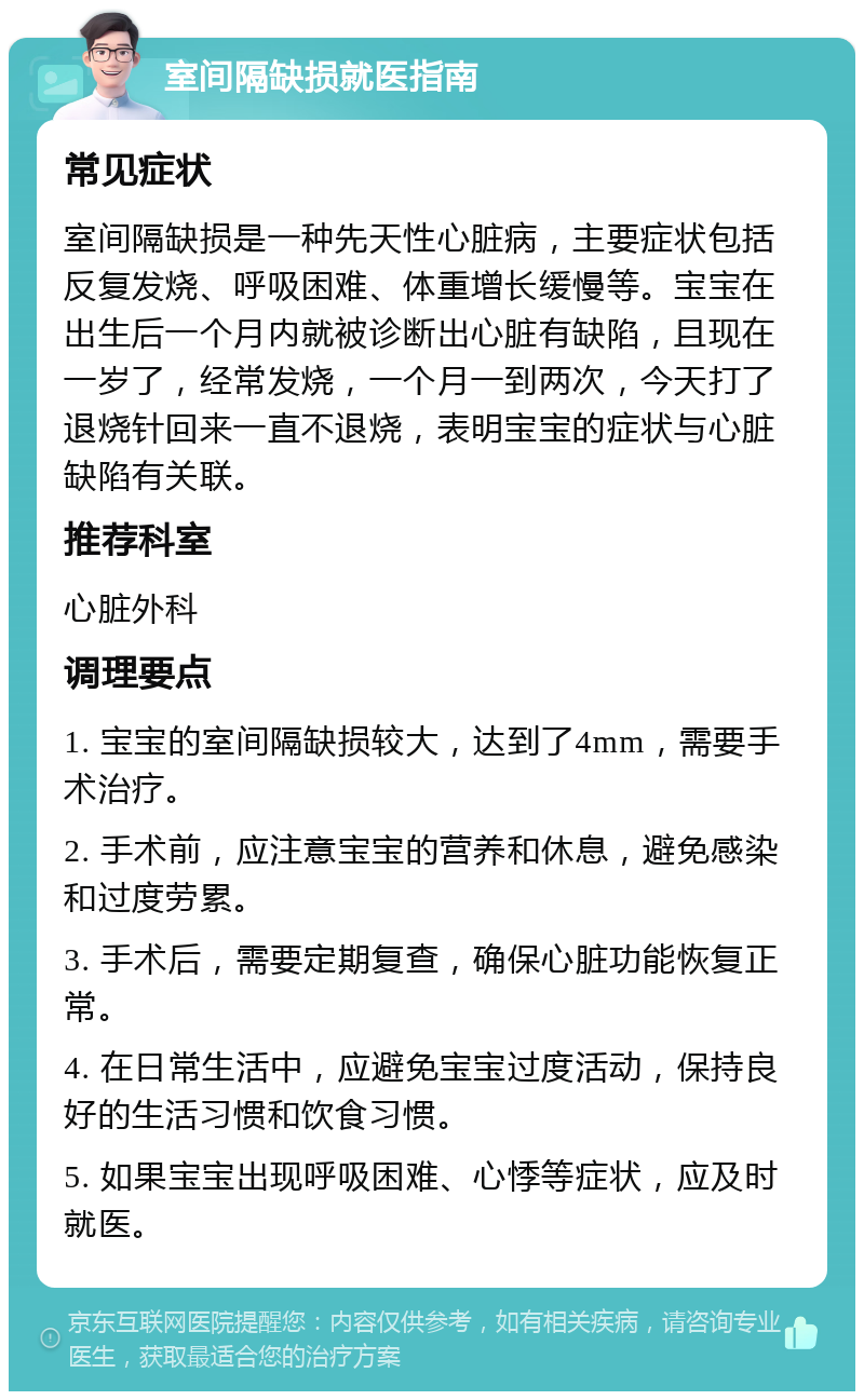 室间隔缺损就医指南 常见症状 室间隔缺损是一种先天性心脏病，主要症状包括反复发烧、呼吸困难、体重增长缓慢等。宝宝在出生后一个月内就被诊断出心脏有缺陷，且现在一岁了，经常发烧，一个月一到两次，今天打了退烧针回来一直不退烧，表明宝宝的症状与心脏缺陷有关联。 推荐科室 心脏外科 调理要点 1. 宝宝的室间隔缺损较大，达到了4mm，需要手术治疗。 2. 手术前，应注意宝宝的营养和休息，避免感染和过度劳累。 3. 手术后，需要定期复查，确保心脏功能恢复正常。 4. 在日常生活中，应避免宝宝过度活动，保持良好的生活习惯和饮食习惯。 5. 如果宝宝出现呼吸困难、心悸等症状，应及时就医。