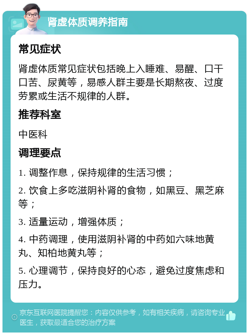 肾虚体质调养指南 常见症状 肾虚体质常见症状包括晚上入睡难、易醒、口干口苦、尿黄等，易感人群主要是长期熬夜、过度劳累或生活不规律的人群。 推荐科室 中医科 调理要点 1. 调整作息，保持规律的生活习惯； 2. 饮食上多吃滋阴补肾的食物，如黑豆、黑芝麻等； 3. 适量运动，增强体质； 4. 中药调理，使用滋阴补肾的中药如六味地黄丸、知柏地黄丸等； 5. 心理调节，保持良好的心态，避免过度焦虑和压力。